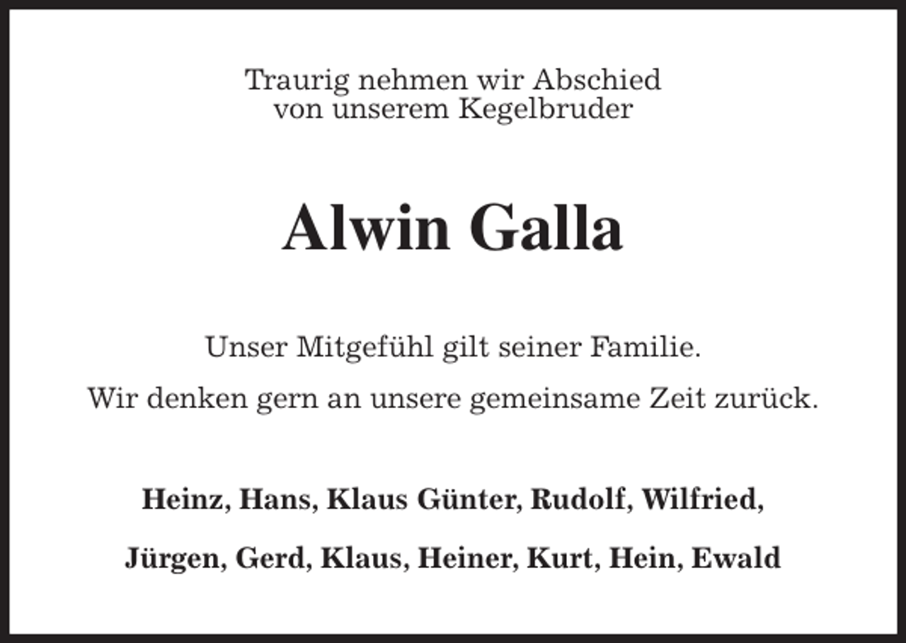 <p>Traurig nehmen wir Abschied<br />von unserem Kegelbruder<br />Alwin Galla<br />Unser Mitgefühl gilt seiner Familie.<br />Wir denken gern an unsere gemeinsame Zeit zurück.<br />Heinz, Hans, Klaus Günter, Rudolf, Wilfried,</p><p>Jürgen, Gerd, Klaus, Heiner, Kurt, Hein, Ewald</p>