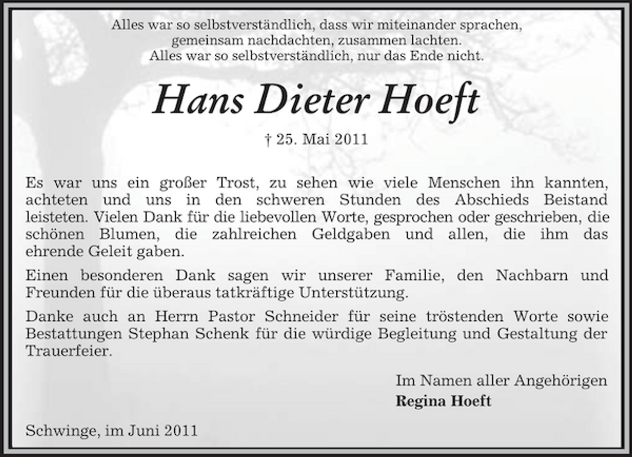 <p>Alles war so selbstverständlich, dass wir miteinander sprachen, gemeinsam nachdachten, zusammen lachten. Alles war so selbstverständlich, nur das Ende nicht.</p><p>Hans Dieter Hoeft<br />† 25. Mai 2011 Es war uns ein großer Trost, zu sehen wie viele Menschen ihn kannten, achteten und uns in den schweren Stunden des Abschieds Beistand leisteten. Vielen Dank für die liebevollen Worte, gesprochen oder geschrieben, die schönen Blumen, die zahlreichen Geldgaben und allen, die ihm das ehrende Geleit gaben. Einen besonderen Dank sagen wir unserer Familie, den Nachbarn und Freunden für die überaus tatkräftige Unterstützung. Danke auch an Herrn Pastor Schneider für seine tröstenden Worte sowie Bestattungen Stephan Schenk für die würdige Begleitung und Gestaltung der Trauerfeier. Im Namen aller Angehörigen Regina Hoeft Schwinge, im Juni 2011</p>