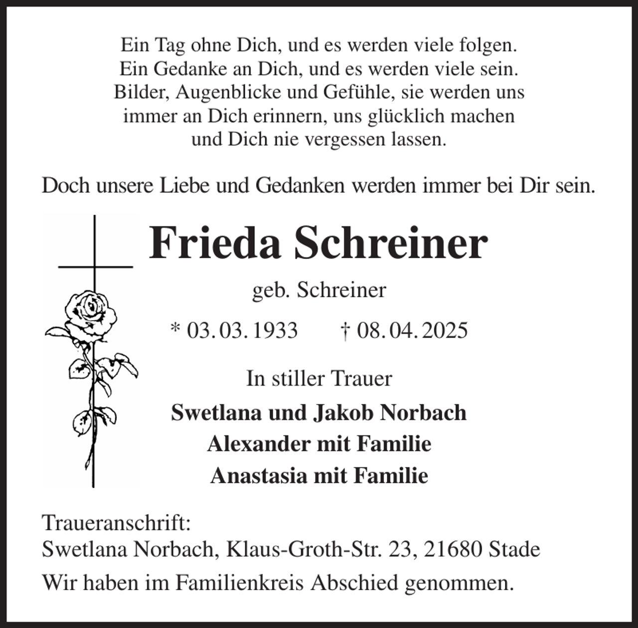 <p>Ein Tag ohne Dich, und es werden viele folgen.<br />Ein Gedanke an Dich, und es werden viele sein.<br />Bilder, Augenblicke und Gefühle, sie werden uns<br />immer an Dich erinnern, uns glücklich machen<br />und Dich nie vergessen lassen.<br />Doch unsere Liebe und Gedanken werden immer bei Dir sein.<br />Frieda Schreiner<br />geb. Schreiner<br />* 03. 03. 1933 † 08. 04. 2025<br />In stiller Trauer<br />Swetlana und Jakob Norbach<br />Alexander mit Familie<br />Anastasia mit Familie<br />Traueranschrift:<br />Swetlana Norbach, Klaus-Groth-Str. 23, 21680 Stade<br />Wir haben im Familienkreis Abschied genommen.</p>