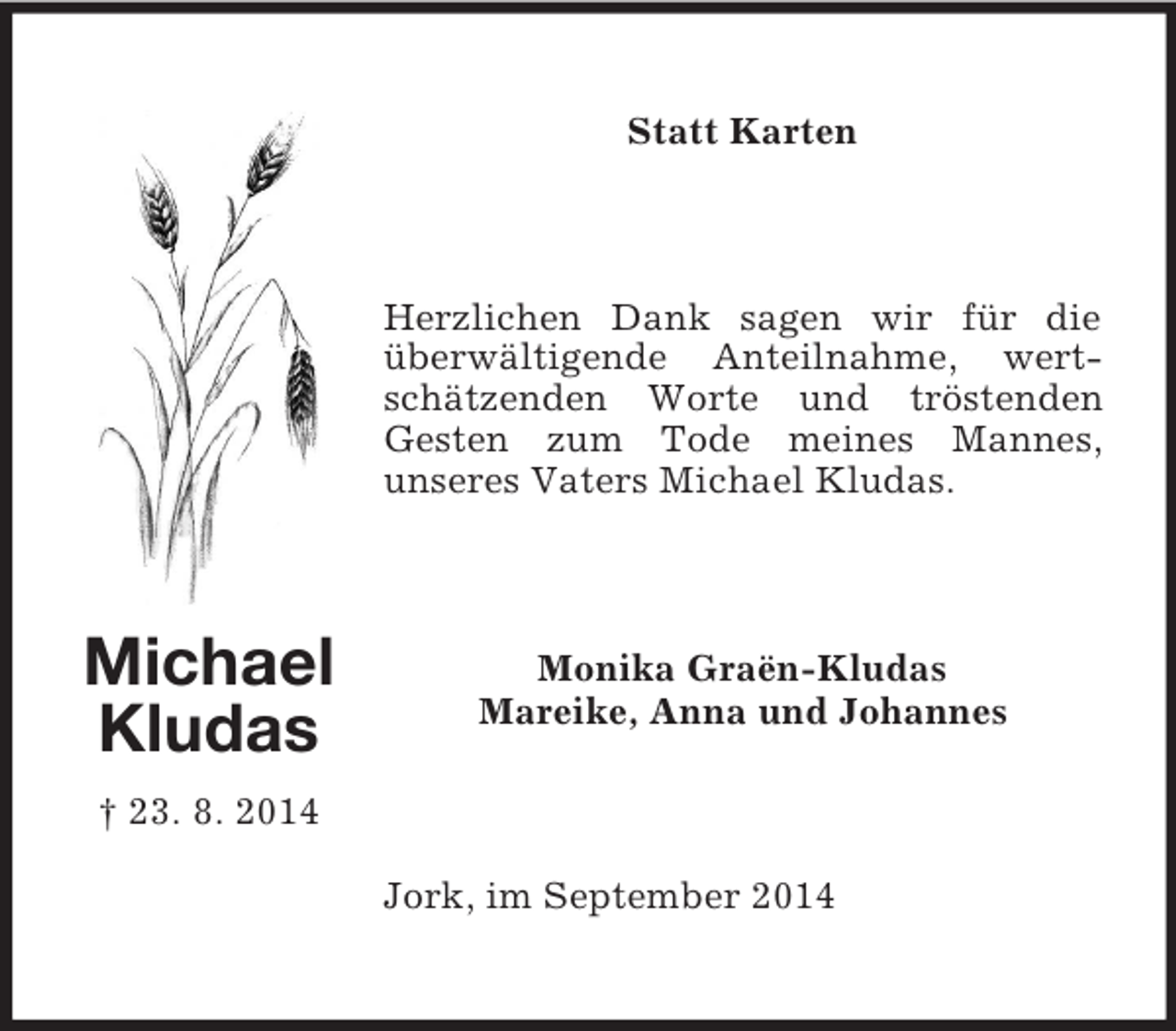 <p>Michael<br />Kludas<br />† 23. 8. 2014<br />Statt Karten<br />Herzlichen Dank sagen wir für die überwältigende Anteilnahme, wertschätzenden Worte und tröstenden Gesten zum Tode meines Mannes,<br />unseres Vaters Michael Kludas.<br />Monika Graën-Kludas<br />Mareike, Anna und Johannes<br />Jork, im September 2014</p>