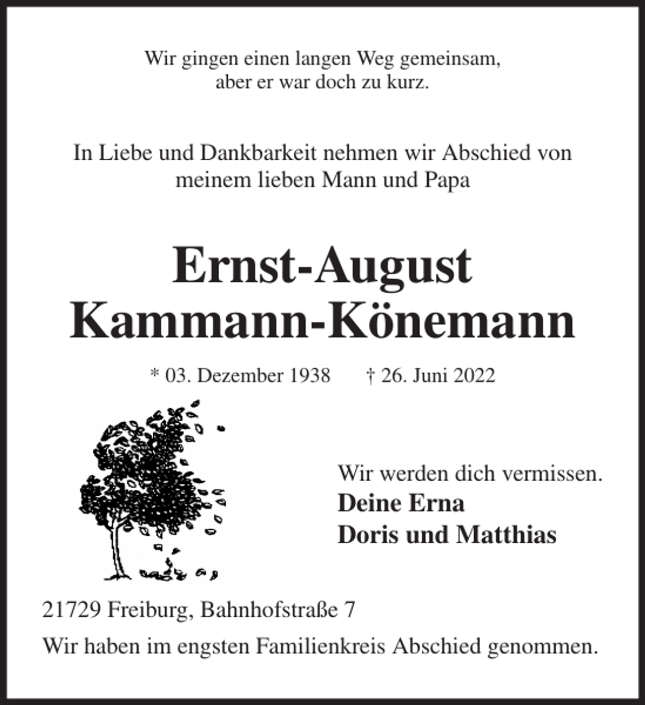 <p>Wir gingen einen langen Weg gemeinsam,<br />aber er war doch zu kurz.<br />In Liebe und Dankbarkeit nehmen wir Abschied von<br />meinem lieben Mann und Papa<br />Ernst-August<br />Kammann-Könemann<br />* 03. Dezember 1938 † 26. Juni 2022</p><p>Wir werden dich vermissen.<br />Deine Erna<br />Doris und Matthias<br />21729 Freiburg, Bahnhofstraße 7<br />Wir haben im engsten Familienkreis Abschied genommen.</p>