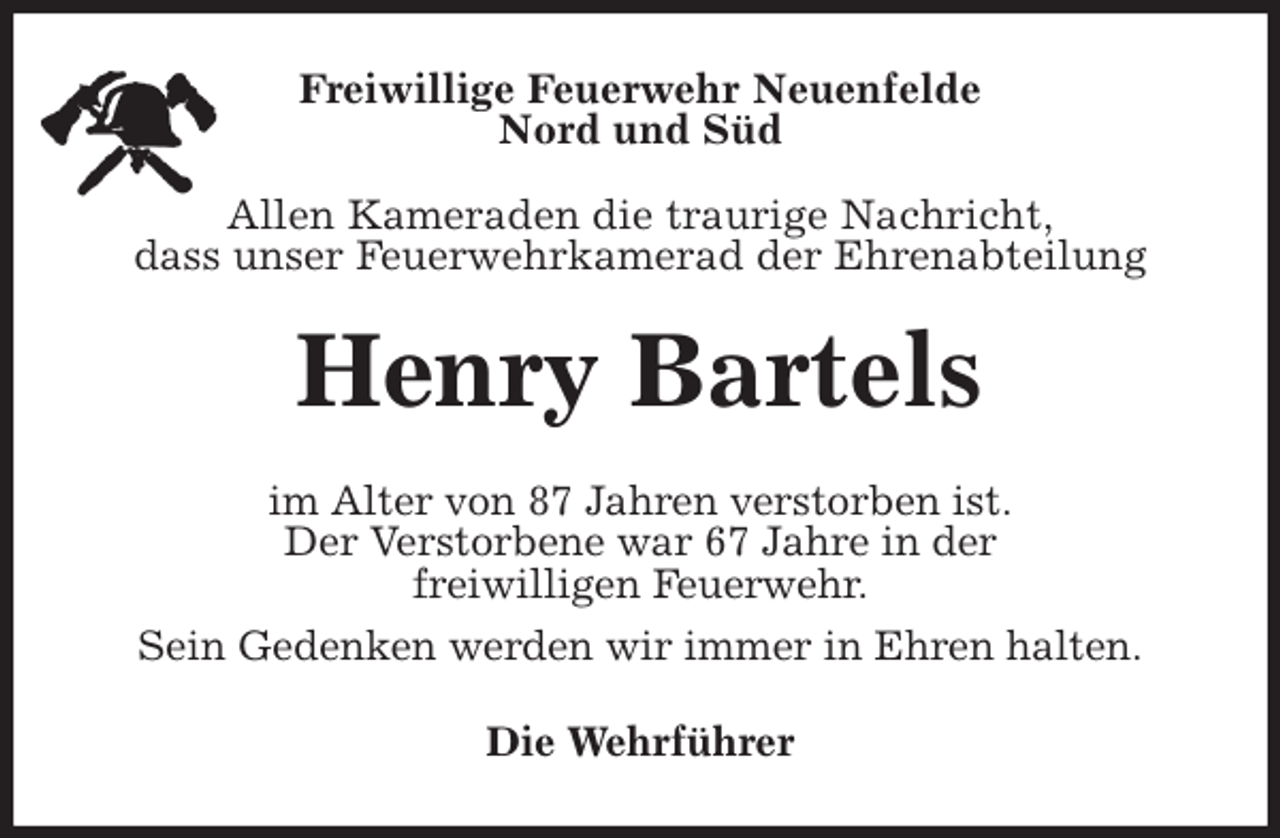 <p>Freiwillige Feuerwehr Neuenfelde<br />Nord und Süd</p>
<p>Allen Kameraden die traurige Nachricht,<br />dass unser Feuerwehrkamerad der Ehrenabteilung<br />Henry Bartels<br />im Alter von 87 Jahren verstorben ist.<br />Der Verstorbene war 67 Jahre in der<br />freiwilligen Feuerwehr.<br />Sein Gedenken werden wir immer in Ehren halten.<br />Die Wehrführer</p>