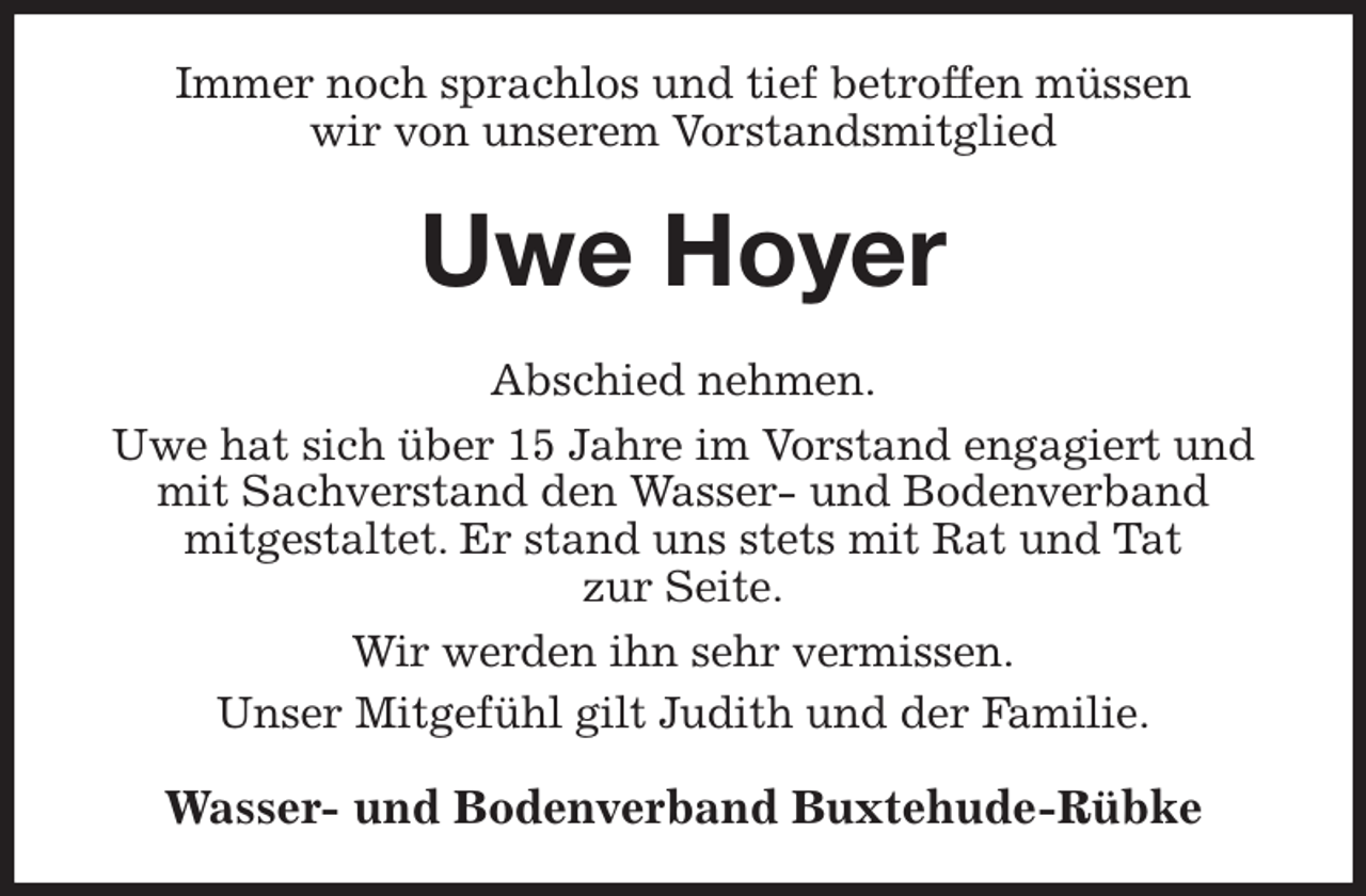 <p>Immer noch sprachlos und tief betroffen müssen<br />wir von unserem Vorstandsmitglied<br />Uwe Hoyer<br />Abschied nehmen.<br />Uwe hat sich über 15 Jahre im Vorstand engagiert und mit Sachverstand den Wasser- und Bodenverband<br />mitgestaltet. Er stand uns stets mit Rat und Tat<br />zur Seite.<br />Wir werden ihn sehr vermissen.<br />Unser Mitgefühl gilt Judith und der Familie.<br />Wasser- und Bodenverband Buxtehude-Rübke</p>