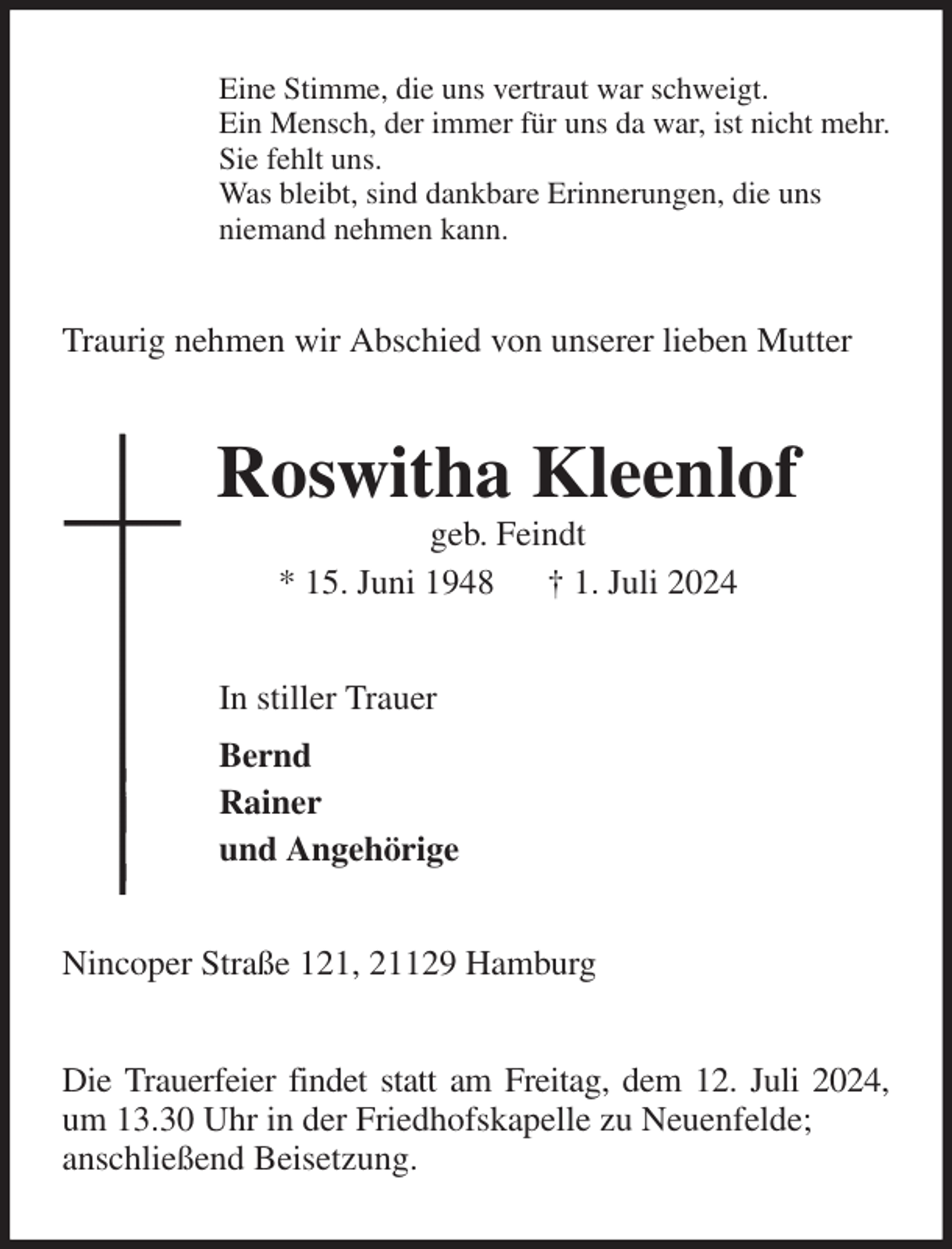 <p>Eine Stimme, die uns vertraut war schweigt.<br />Ein Mensch, der immer für uns da war, ist nicht mehr.<br />Sie fehlt uns.<br />Was bleibt, sind dankbare Erinnerungen, die uns<br />niemand nehmen kann.<br />Traurig nehmen wir Abschied von unserer lieben Mutter<br />Roswitha Kleenlof<br />geb. Feindt<br />* 15. Juni 1948 † 1. Juli 2024<br />In stiller Trauer<br />Bernd<br />Rainer<br />und Angehörige<br />Nincoper Straße 121, 21129 Hamburg</p><p>Die Trauerfeier findet statt am Freitag, dem 12. Juli 2024,<br />um 13.30 Uhr in der Friedhofskapelle zu Neuenfelde;<br />anschließend Beisetzung.</p>