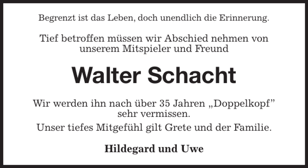 <p>Begrenzt ist das Leben, doch unendlich die Erinnerung.<br />Tief betroffen müssen wir Abschied nehmen von<br />unserem Mitspieler und Freund<br />Walter Schacht<br />Wir werden ihn nach über 35 Jahren „Doppelkopf”<br />sehr vermissen.<br />Unser tiefes Mitgefühl gilt Grete und der Familie.<br />Hildegard und Uwe</p>