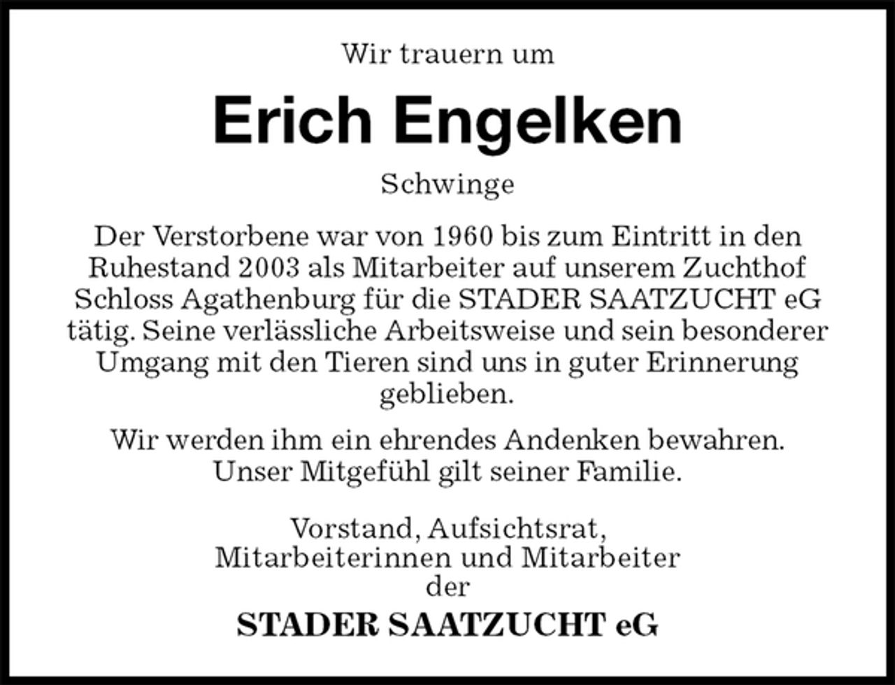 <p>Wir trauern um<br />Erich Engelken<br />Schwinge<br />Der Verstorbene war von 1960 bis zum Eintritt in den<br />Ruhestand 2003 als Mitarbeiter auf unserem Zuchthof Schloss Agathenburg für die STADER SAATZUCHT eG tätig. Seine verlässliche Arbeitsweise und sein besonderer Umgang mit den Tieren sind uns in guter Erinnerung<br />geblieben.<br />Wir werden ihm ein ehrendes Andenken bewahren.<br />Unser Mitgefühl gilt seiner Familie.<br />Vorstand, Aufsichtsrat,<br />Mitarbeiterinnen und Mitarbeiter<br />der<br />STADER SAATZUCHT eG</p>