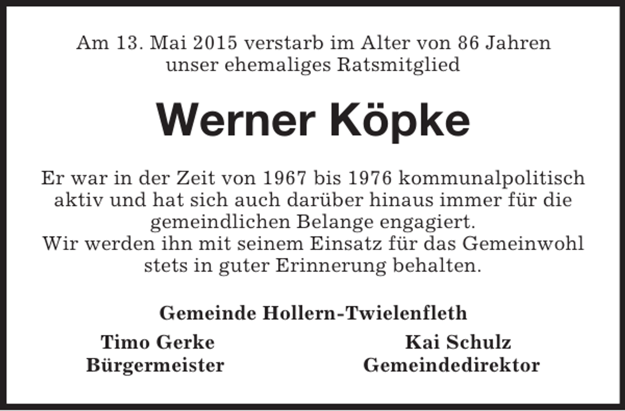 <p>Am 13. Mai 2015 verstarb im Alter von 86 Jahren<br />unser ehemaliges Ratsmitglied<br />Werner Köpke<br />Er war in der Zeit von 1967 bis 1976 kommunalpolitisch<br />aktiv und hat sich auch darüber hinaus immer für die<br />gemeindlichen Belange engagiert.<br />Wir werden ihn mit seinem Einsatz für das Gemeinwohl<br />stets in guter Erinnerung behalten.<br />Gemeinde Hollern-Twielenfleth<br />Timo Gerke Kai Schulz<br />Bürgermeister Gemeindedirektor</p>