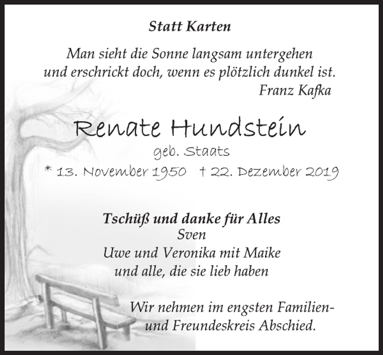 <p>Statt Karten<br />Man sieht die Sonne langsam untergehen<br />und erschrickt doch, wenn es plötzlich dunkel ist.<br />Franz Kafka<br />Renate Hundstein<br />geb. Staats<br />* 13. November 1950 † 22. Dezember 2019<br />Tschüß und danke für Alles<br />Sven<br />Uwe und Veronika mit Maike<br />und alle, die sie lieb haben<br />Wir nehmen im engsten Familienund<br />Freundeskreis Abschied.</p>