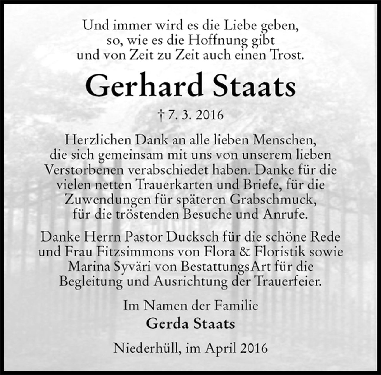 <p>Und immer wird es die Liebe geben,<br />so, wie es die Hoffnung gibt<br />und von Zeit zu Zeit auch einen Trost.<br />Gerhard Staats<br />† 7. 3. 2016<br />Herzlichen Dank an alle lieben Menschen,<br />die sich gemeinsam mit uns von unserem lieben<br />Verstorbenen verabschiedet haben. Danke für die<br />vielen netten Trauerkarten und Briefe, für die<br />Zuwendungen für späteren Grabschmuck,<br />für die tröstenden Besuche und Anrufe.<br />Danke Herrn Pastor Ducksch für die schöne Rede<br />und Frau Fitzsimmons von Flora &amp; Floristik sowie<br />Marina Syväri von BestattungsArt für die<br />Begleitung und Ausrichtung der Trauerfeier.<br />Im Namen der Familie<br />Gerda Staats<br />Niederhüll, im April 2016</p>