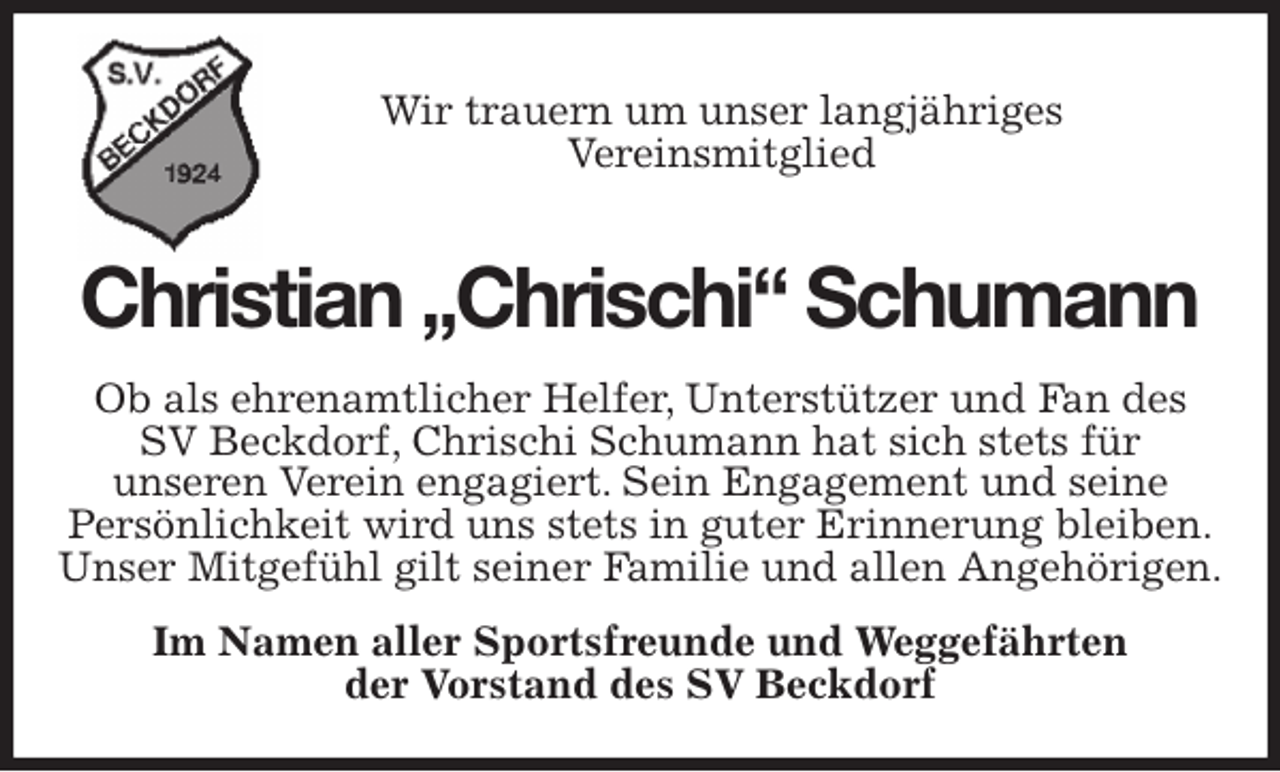 <p>Wir trauern um unser langjähriges<br />Vereinsmitglied<br />Christian „Chrischi“ Schumann<br />Ob als ehrenamtlicher Helfer, Unterstützer und Fan des<br />SV Beckdorf, Chrischi Schumann hat sich stets für<br />unseren Verein engagiert. Sein Engagement und seine<br />Persönlichkeit wird uns stets in guter Erinnerung bleiben.<br />Unser Mitgefühl gilt seiner Familie und allen Angehörigen.<br />Im Namen aller Sportsfreunde und Weggefährten<br />der Vorstand des SV Beckdorf</p>