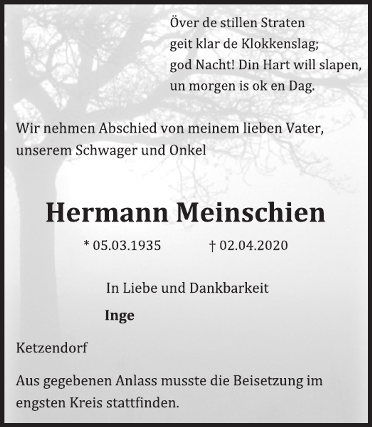 <p>Ö ver de stillen Straten<br />geit klar de Klokkenslag;<br />god Nacht! Din Hart will slapen,<br />un morgen is ok en Dag.<br />Wir nehmen Abschied von meinem lieben Vater,<br />unserem Schwager und Önkel<br />Hermann Meinschien<br />* 05.03.1935 † 02.04.2020<br />In Liebe und Dankbarkeit<br />Inge<br />Ketzendorf<br />Aus gegebenen Anlass musste die Beisetzung im engsten Kreis stattfinden.</p>
