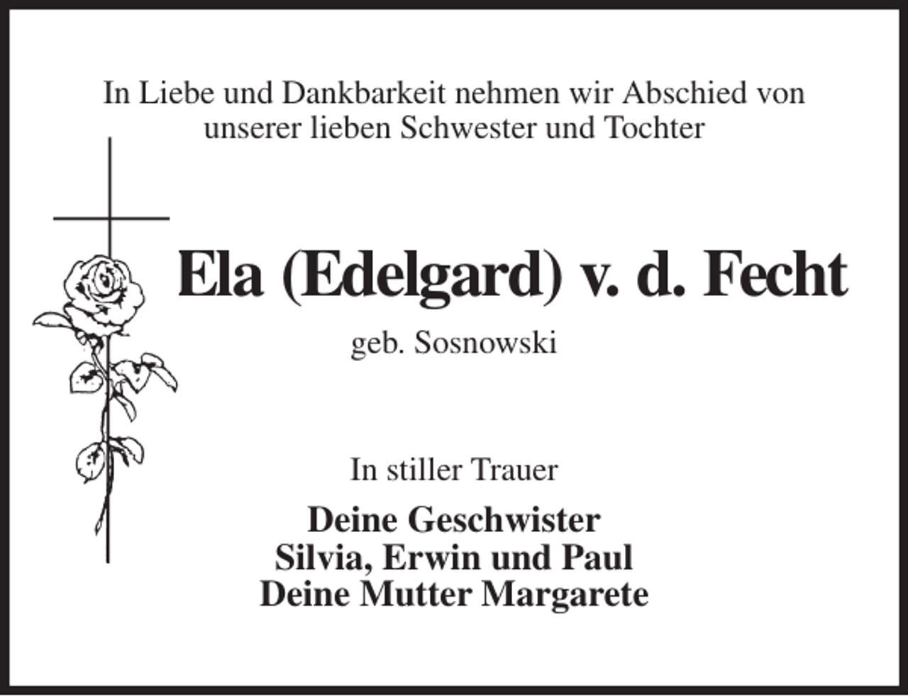 <p>In Liebe und Dankbarkeit nehmen wir Abschied von<br />unserer lieben Schwester und Tochter<br />Ela (Edelgard) v. d. Fecht<br />geb. Sosnowski<br />In stiller Trauer<br />Deine Geschwister<br />Silvia, Erwin und Paul<br />Deine Mutter Margarete</p>