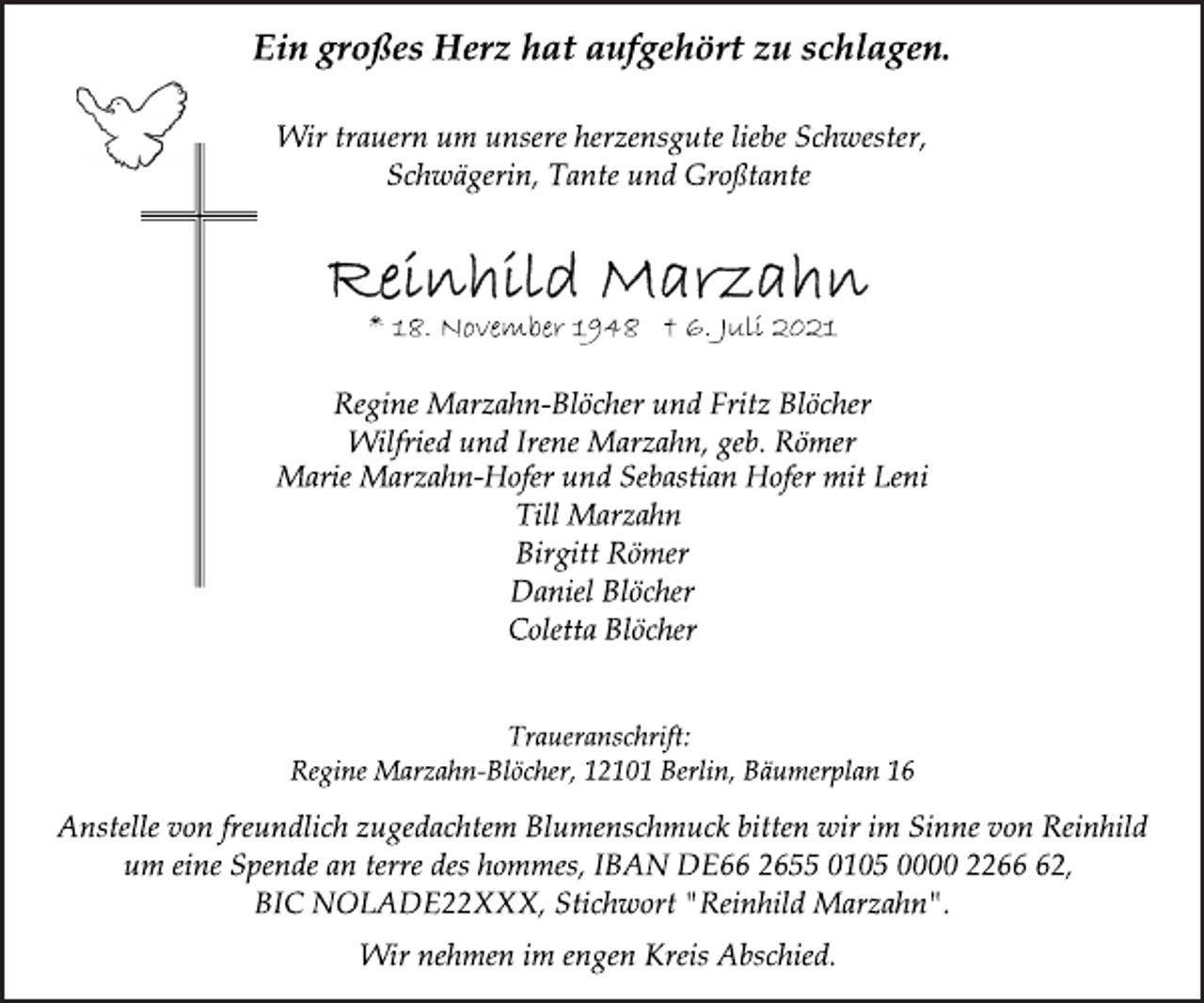 <p>Ein großes Herz hat aufgehört zu schlagen.<br />Wir trauern um unsere herzensgute liebe Schwester,<br />Schwägerin, Tante und Großtante<br />Reinhild Marzahn<br />* 18. November 1948 † 6. Juli 2021<br />Regine Marzahn-Blöcher und Fritz Blöcher<br />Wilfried und Irene Marzahn, geb. Römer<br />Marie Marzahn-Hofer und Sebastian Hofer mit Leni<br />Till Marzahn<br />Birgitt Römer<br />Daniel Blöcher<br />Coletta Blöcher<br />Traueranschrift:<br />Regine Marzahn-Blöcher, 12101 Berlin, Bäumerplan 16<br />Anstelle von freundlich zugedachtem Blumenschmuck bitten wir im Sinne von Reinhild um eine Spende an terre des hommes, IBAN DE66 2655 0105 0000 2266 62, BIC NOLADE22XXX, Stichwort "Reinhild Marzahn".<br />Wir nehmen im engen Kreis Abschied.</p>