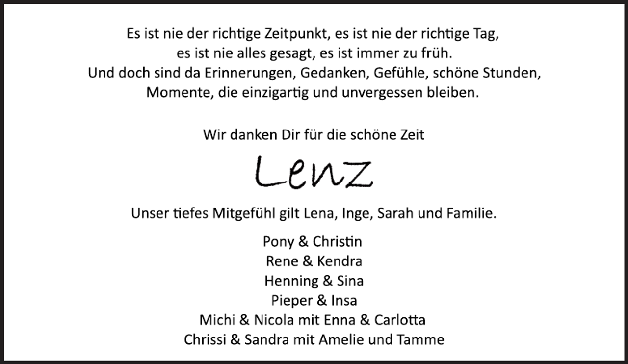 <p>Es ist nie der richtige Zeitpunkt, es ist nie der richtige Tag,<br />es ist nie alles gesagt, es ist immer zu früh.<br />Und doch sind da Erinnerungen, Gedanken, Gefühle, schöne Stunden, Momente, die einzigartig und unvergessen bleiben.<br />Wir danken Dir für die schöne Zeit<br />Lenz<br />Unser tiefes Mitgefühl gilt Lena, Inge, Sarah und Familie.<br />Pony &amp; Christin<br />Rene &amp; Kendra<br />Henning &amp; Sina<br />Pieper &amp; Insa<br />Michi &amp; Nicola mit Enna &amp; Carlotta<br />Chrissi &amp; Sandra mit Amelie und Tamme</p>