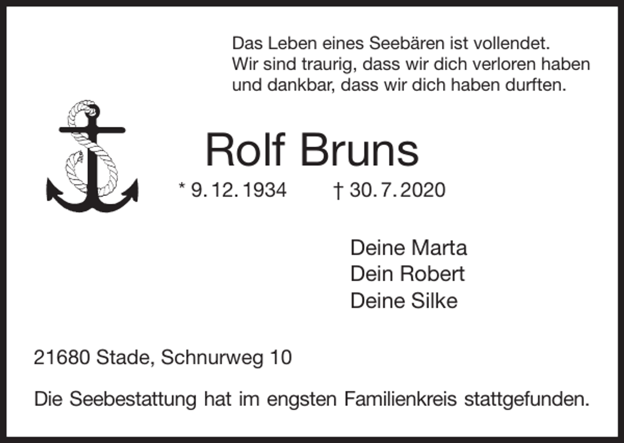 <p>Das Leben eines Seebären ist vollendet.<br />Wir sind traurig, dass wir dich verloren haben<br />und dankbar, dass wir dich haben durften.<br />Rolf Bruns<br />* 9. 12. 1934 † 30. 7. 2020<br />Deine Marta<br />Dein Robert<br />Deine Silke<br />21680 Stade, Schnurweg 10</p>
<p>Die Seebestattung hat im engsten Familienkreis stattgefunden.</p>