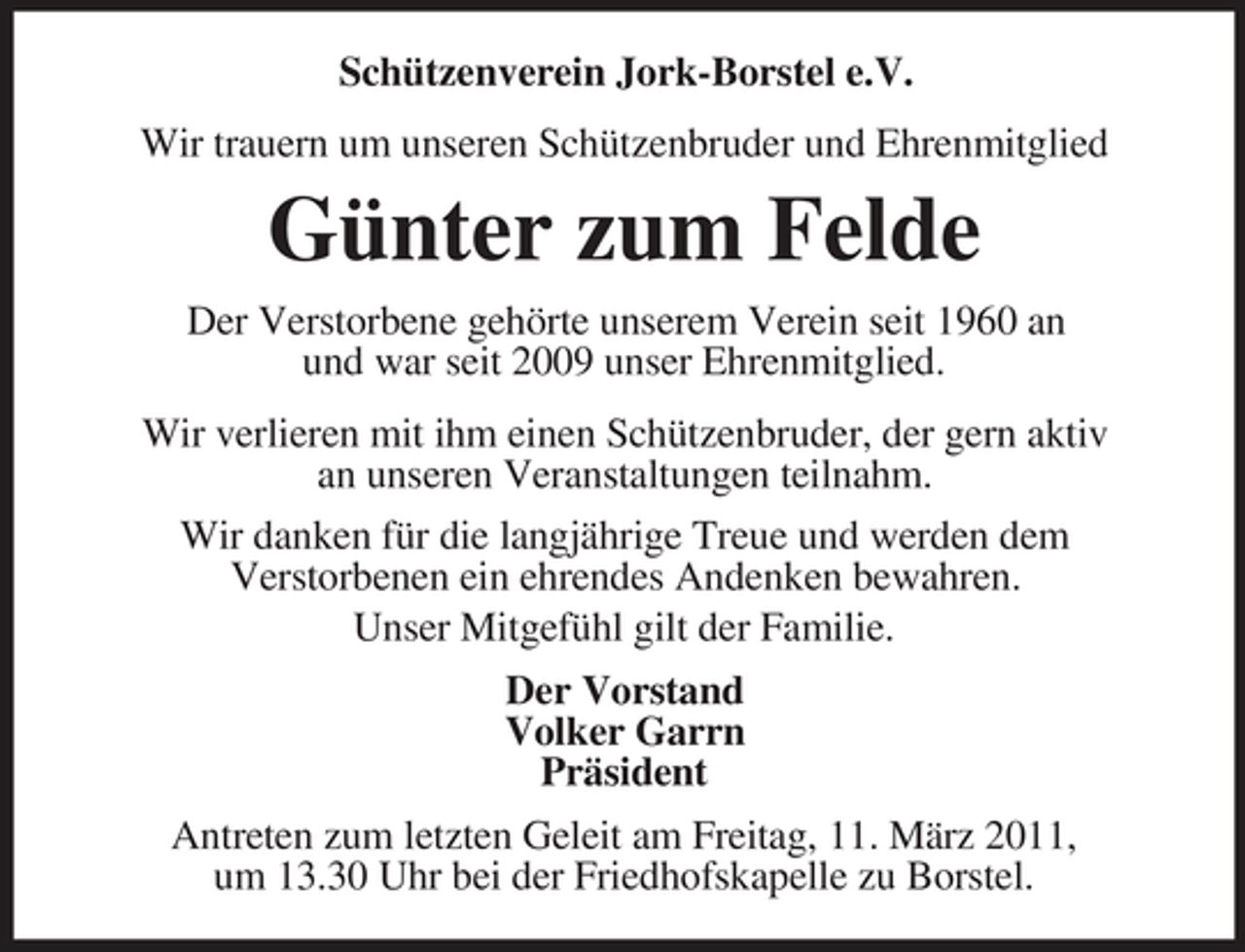 <p>Schützenverein Jork-Borstel e.V. Wir trauern um unseren Schützenbruder und Ehrenmitglied</p><p>Günter zum Felde<br />Der Verstorbene gehörte unserem Verein seit 1960 an und war seit 2009 unser Ehrenmitglied. Wir verlieren mit ihm einen Schützenbruder, der gern aktiv an unseren Veranstaltungen teilnahm. Wir danken für die langjährige Treue und werden dem Verstorbenen ein ehrendes Andenken bewahren. Unser Mitgefühl gilt der Familie. Der Vorstand Volker Garrn Präsident Antreten zum letzten Geleit am Freitag, 11. März 2011, um 13.30 Uhr bei der Friedhofskapelle zu Borstel.</p>