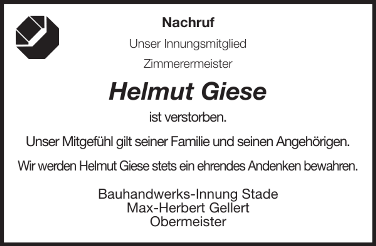 <p>Nachruf<br />Unser Innungsmitglied<br />Zimmerermeister<br />Helmut Giese<br />ist verstorben.</p>
<p>Unser Mitgefühl gilt seiner Familie und seinen Angehörigen.</p>
<p>Wir werden Helmut Giese stets ein ehrendes Andenken bewahren.<br />Bauhandwerks-Innung Stade<br />Max-Herbert Gellert<br />Obermeister</p>