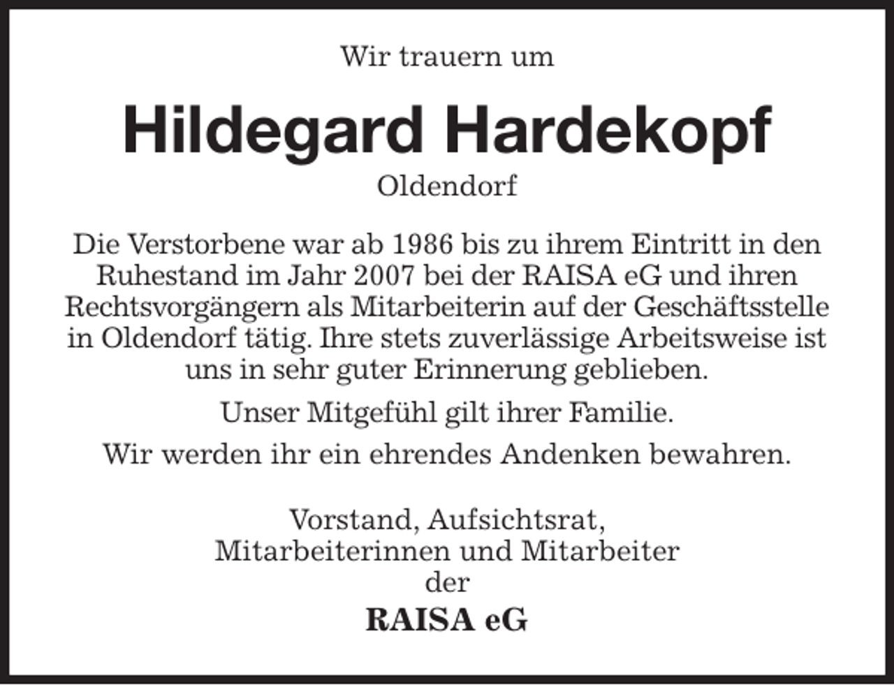 <p>Wir trauern um<br />Hildegard Hardekopf<br />Oldendorf<br />Die Verstorbene war ab 1986 bis zu ihrem Eintritt in den Ruhestand im Jahr 2007 bei der RAISA eG und ihren Rechtsvorgängern als Mitarbeiterin auf der Geschäftsstelle<br />in Oldendorf tätig. Ihre stets zuverlässige Arbeitsweise ist uns in sehr guter Erinnerung geblieben.<br />Unser Mitgefühl gilt ihrer Familie.<br />Wir werden ihr ein ehrendes Andenken bewahren.<br />Vorstand, Aufsichtsrat,<br />Mitarbeiterinnen und Mitarbeiter<br />der<br />RAISA eG</p>
