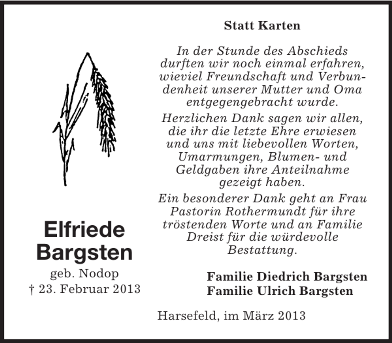 <p>Statt Karten</p><p>Elfriede<br />Bargsten<br />geb. Nodop<br />† 23. Februar 2013</p><p>In der Stunde des Abschieds<br />durften wir noch einmal erfahren,<br />wieviel Freundschaft und Verbundenheit unserer Mutter und Oma<br />entgegengebracht wurde.<br />Herzlichen Dank sagen wir allen,<br />die ihr die letzte Ehre erwiesen<br />und uns mit liebevollen Worten,<br />Umarmungen, Blumen- und<br />Geldgaben ihre Anteilnahme<br />gezeigt haben.<br />Ein besonderer Dank geht an Frau<br />Pastorin Rothermundt für ihre<br />tröstenden Worte und an Familie<br />Dreist für die würdevolle<br />Bestattung.<br />Familie Diedrich Bargsten<br />Familie Ulrich Bargsten<br />Harsefeld, im März 2013</p>