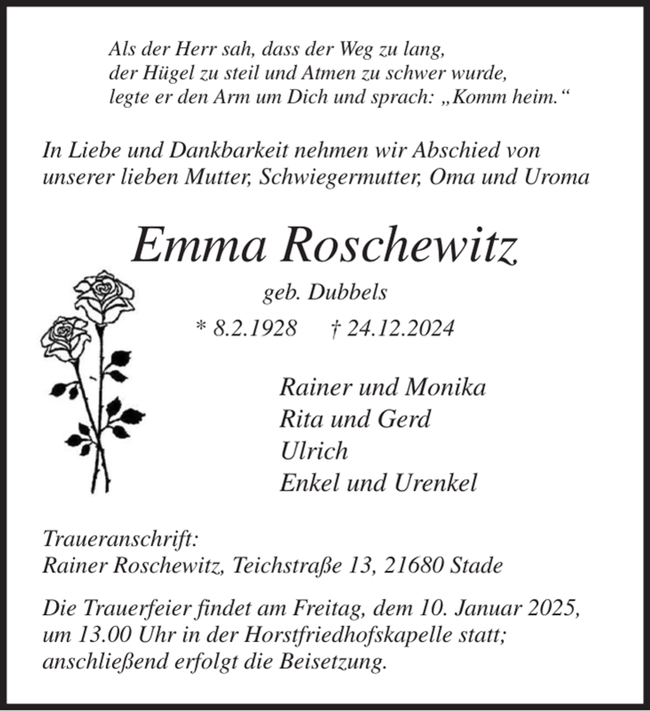 <p>Als der Herr sah, dass der Weg zu lang,<br />der Hügel zu steil und Atmen zu schwer wurde,<br />legte er den Arm um Dich und sprach: „Komm heim.“<br />In Liebe und Dankbarkeit nehmen wir Abschied von<br />unserer lieben Mutter, Schwiegermutter, Oma und Uroma<br />Emma Roschewitz<br />geb. Dubbels<br />* 8.2.1928 † 24.12.2024<br />Rainer und Monika<br />Rita und Gerd<br />Ulrich<br />Enkel und Urenkel<br />Traueranschrift:<br />Rainer Roschewitz, Teichstraße 13, 21680 Stade<br />Die Trauerfeier findet am Freitag, dem 10. Januar 2025,<br />um 13.00 Uhr in der Horstfriedhofskapelle statt;<br />anschließend erfolgt die Beisetzung.</p>