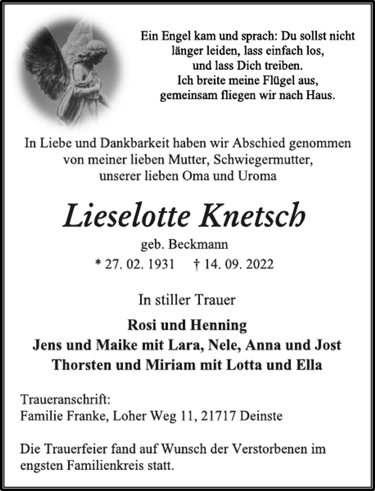 <p>Ein Engel kam und sprach: Du sollst nicht<br />länger leiden, lass einfach los,<br />und lass Dich treiben.<br />Ich breite meine Flügel aus,<br />gemeinsam fliegen wir nach Haus.<br />In Liebe und Dankbarkeit haben wir Abschied genommen<br />von meiner lieben Mutter, Schwiegermutter,<br />unserer lieben Oma und Uroma<br />Lieselotte Knetsch<br />geb. Beckmann<br />* 27. 02. 1931 † 14. 09. 2022<br />In stiller Trauer<br />Rosi und Henning<br />Jens und Maike mit Lara, Nele, Anna und Jost<br />Thorsten und Miriam mit Lotta und Ella<br />Traueranschrift:<br />Familie Franke, Loher Weg 11, 21717 Deinste<br />Die Trauerfeier fand auf Wunsch der Verstorbenen im<br />engsten Familienkreis statt.</p>
