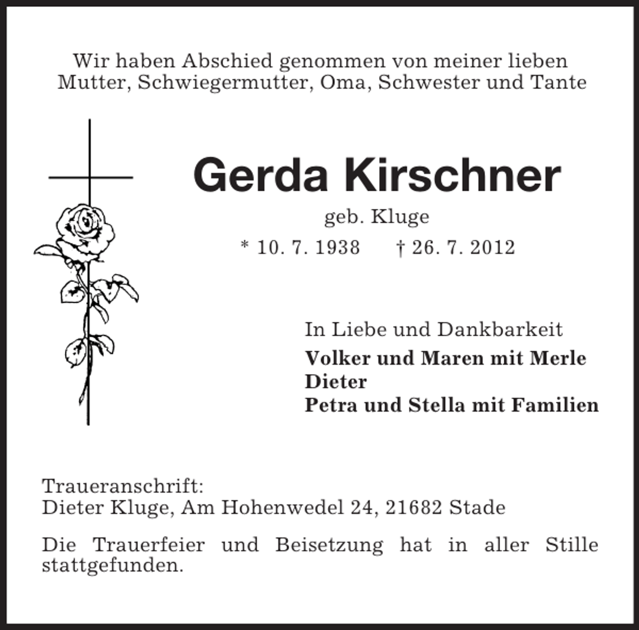 <p>Wir haben Abschied genommen von meiner lieben<br />Mutter, Schwiegermutter, Oma, Schwester und Tante</p><p>Gerda Kirschner<br />geb. Kluge<br />* 10. 7. 1938<br />† 26. 7. 2012</p><p>In Liebe und Dankbarkeit<br />Volker und Maren mit Merle<br />Dieter<br />Petra und Stella mit Familien</p><p>Traueranschrift:<br />Dieter Kluge, Am Hohenwedel 24, 21682 Stade<br />Die Trauerfeier und Beisetzung hat in aller Stille<br />stattgefunden.</p>