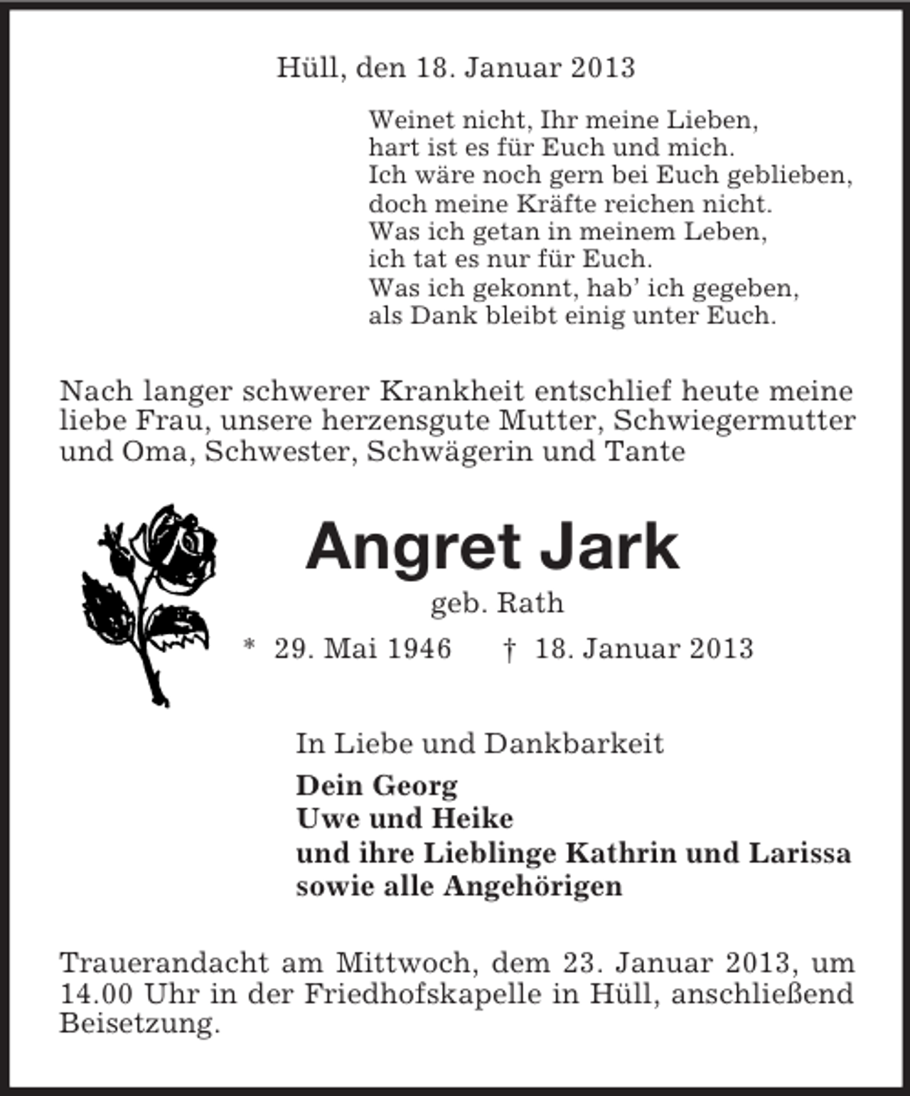 <p>Hüll, den 18. Januar 2013<br />Weinet nicht, Ihr meine Lieben,<br />hart ist es für Euch und mich.<br />Ich wäre noch gern bei Euch geblieben,<br />doch meine Kräfte reichen nicht.<br />Was ich getan in meinem Leben,<br />ich tat es nur für Euch.<br />Was ich gekonnt, hab’ ich gegeben,<br />als Dank bleibt einig unter Euch.<br />Nach langer schwerer Krankheit entschlief heute meine liebe Frau, unsere herzensgute Mutter, Schwiegermutter und Oma, Schwester, Schwägerin und Tante<br />Angret Jark<br />geb. Rath<br />* 29. Mai 1946 † 18. Januar 2013<br />In Liebe und Dankbarkeit<br />Dein Georg<br />Uwe und Heike<br />und ihre Lieblinge Kathrin und Larissa<br />sowie alle Angehörigen<br />Trauerandacht am Mittwoch, dem 23. Januar 2013, um 14.00 Uhr in der Friedhofskapelle in Hüll, anschließend Beisetzung.</p>