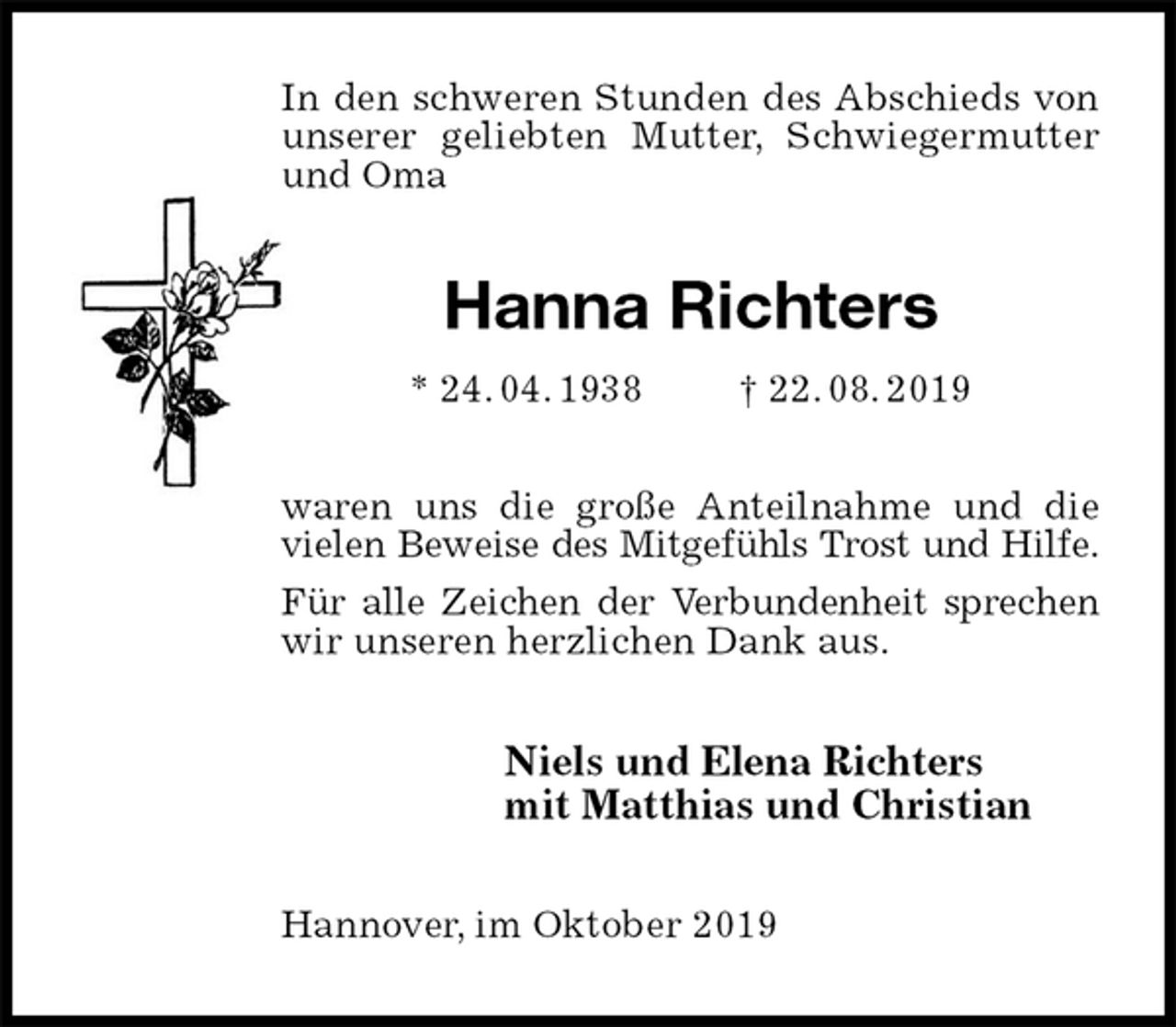 <p>In den schweren Stunden des Abschieds von unserer geliebten Mutter, Schwiegermutter und Oma<br />Hanna Richters<br />* 24. 04. 1938 † 22. 08. 2019<br />waren uns die große Anteilnahme und die vielen Beweise des Mitgefühls Trost und Hilfe.<br />Für alle Zeichen der Verbundenheit sprechen<br />wir unseren herzlichen Dank aus.<br />Niels und Elena Richters<br />mit Matthias und Christian<br />Hannover, im Oktober 2019</p>