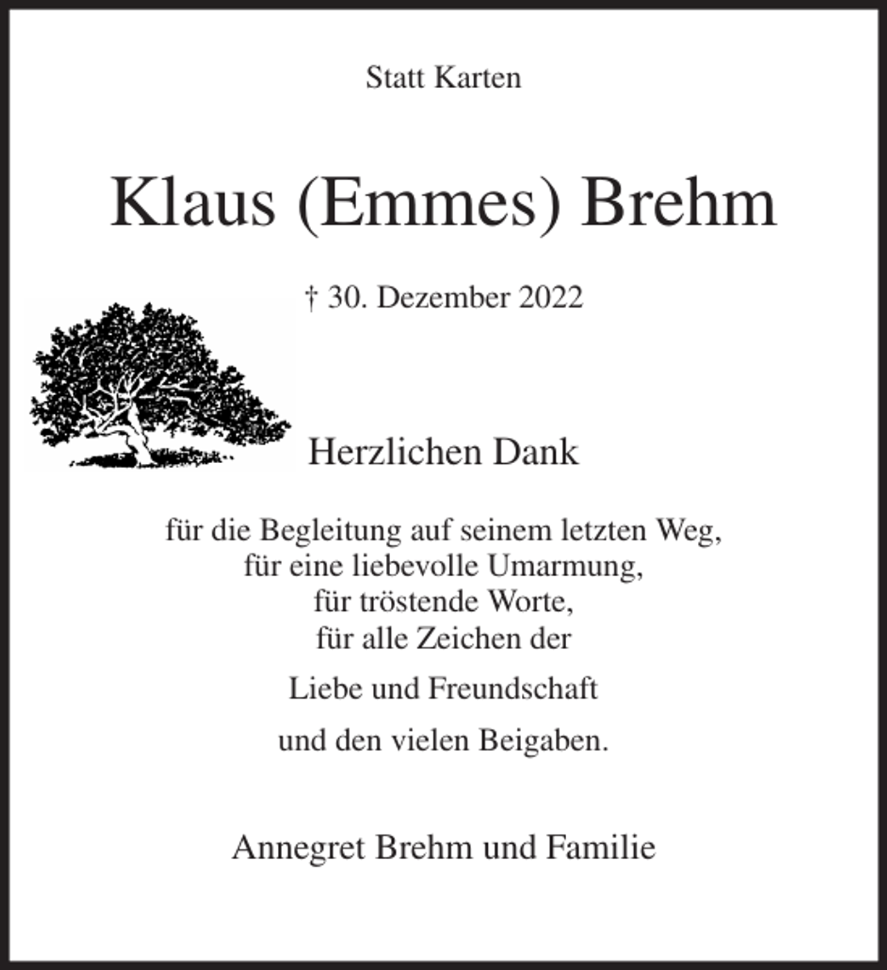 <p>Statt Karten<br />Klaus (Emmes) Brehm<br />† 30. Dezember 2022<br />Herzlichen Dank</p><p>für die Begleitung auf seinem letzten Weg,<br />für eine liebevolle Umarmung,<br />für tröstende Worte,<br />für alle Zeichen der<br />Liebe und Freundschaft<br />und den vielen Beigaben.<br />Annegret Brehm und Familie</p>