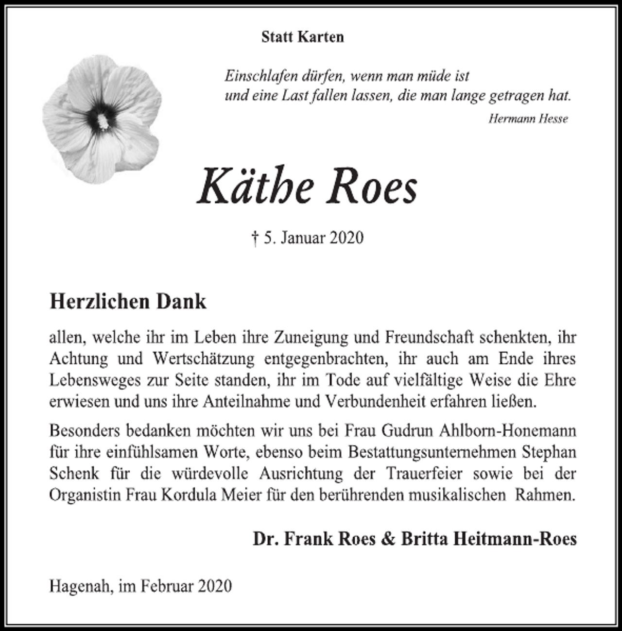 <p>Statt Karten<br />Einschlafen dürfen, wenn man müde ist<br />und eine Last fallen lassen, die man lange getragen hat.<br />Hermann Hesse<br />Käthe Roes<br />† 5. Januar 2020<br />Herzlichen Dank<br />allen, welche ihr im Leben ihre Zuneigung und Freundschaft schenkten, ihr Achtung und Wertschätzung entgegenbrachten, ihr auch am Ende ihres Lebensweges zur Seite standen, ihr im Tode auf vielfältige Weise die Ehre erwiesen und uns ihre Anteilnahme und Verbundenheit erfahren ließen.<br />Besonders bedanken möchten wir uns bei Frau Gudrun Ahlborn-Honemann für ihre einfühlsamen Worte, ebenso beim Bestattungsunternehmen Stephan Schenk für die würdevolle Ausrichtung der Trauerfeier sowie bei der Organistin Frau Kordula Meier für den berührenden musikalischen Rahmen.<br />Dr. Frank Roes &amp; Britta Heitmann-Roes<br />Hagenah, im Februar 2020</p>