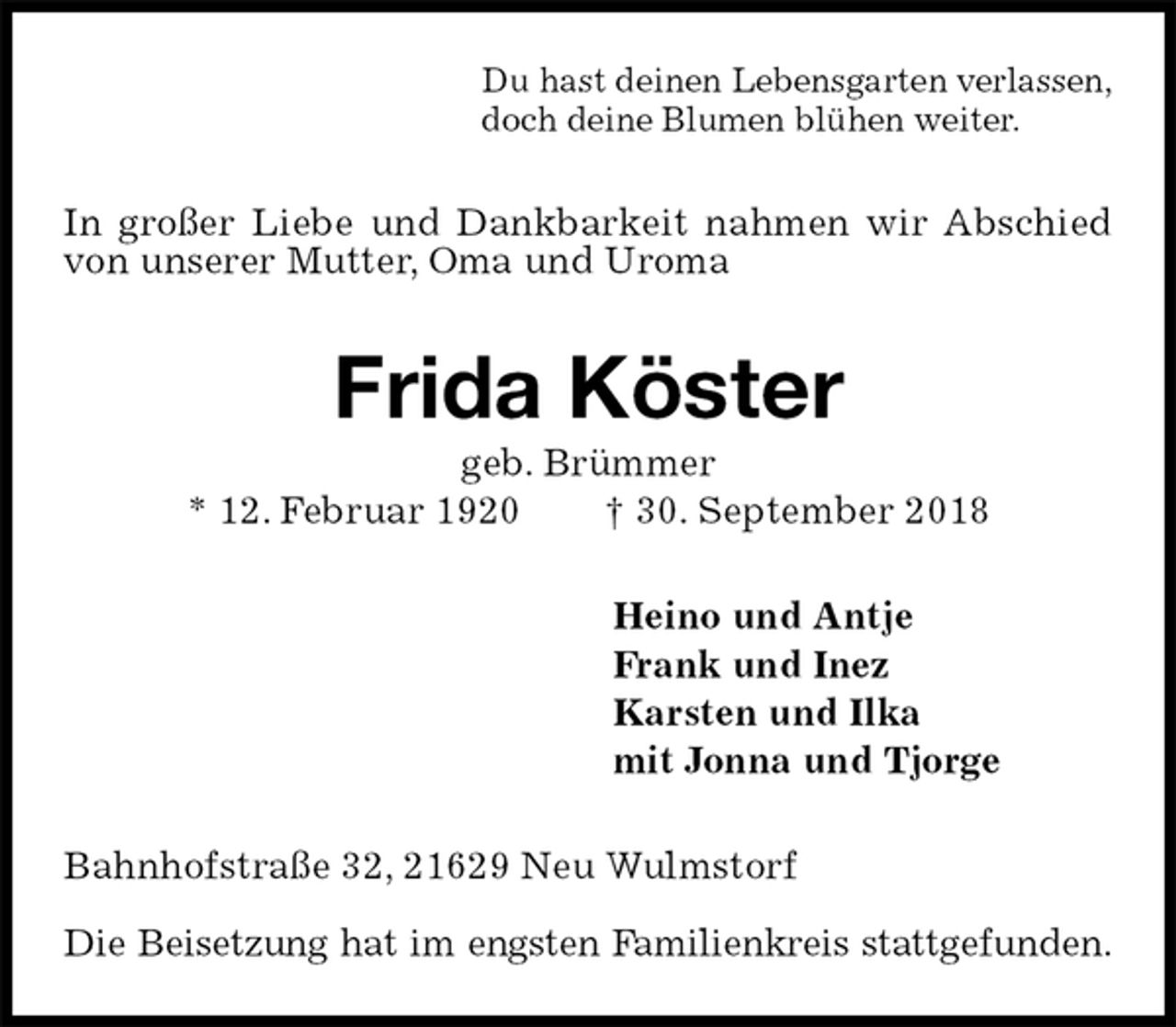 <p>Du hast deinen Lebensgarten verlassen,<br />doch deine Blumen blühen weiter.<br />In großer Liebe und Dankbarkeit nahmen wir Abschied von unserer Mutter, Oma und Uroma<br />Frida Köster<br />geb. Brümmer<br />* 12. Februar 1920 † 30. September 2018<br />Heino und Antje<br />Frank und Inez<br />Karsten und Ilka<br />mit Jonna und Tjorge<br />Bahnhofstraße 32, 21629 Neu Wulmstorf</p><p>Die Beisetzung hat im engsten Familienkreis stattgefunden.</p>