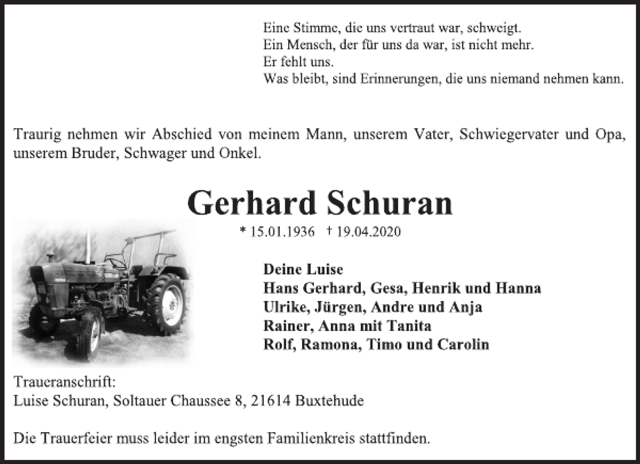 <p>Eine Stimme, die uns vertraut war, schweigt.<br />Ein Mensch, der für uns da war, ist nicht mehr.<br />Er fehlt uns.<br />Was bleibt, sind Erinnerungen, die uns niemand nehmen kann.<br />Traurig nehmen wir Abschied von meinem Mann, unserem Vater, Schwiegervater und Opa, unserem Bruder, Schwager und Onkel.<br />Gerhard Schuran<br />* 15.01.1936 † 19.04.2020<br />Deine Luise<br />Hans Gerhard, Gesa, Henrik und Hanna<br />Ulrike, Jürgen, Andre und Anja<br />Rainer, Anna mit Tanita<br />Rolf, Ramona, Timo und Carolin<br />Traueranschrift:<br />Luise Schuran, Soltauer Chaussee 8, 21614 Buxtehude<br />Die Trauerfeier muss leider im engsten Familienkreis stattfinden.</p>