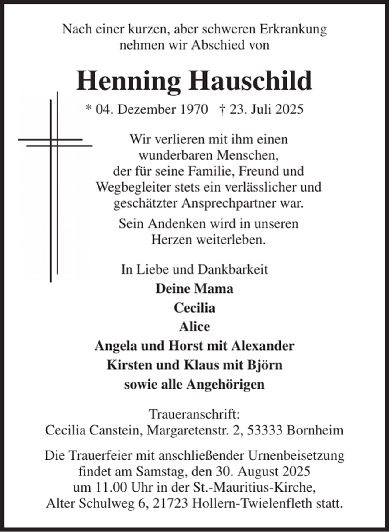 <p>Nach einer kurzen, aber schweren Erkrankung<br />nehmen wir Abschied von<br />Henning Hauschild<br />* 04. Dezember 1970 † 23. Juli 2025<br />Wir verlieren mit ihm einen<br />wunderbaren Menschen,<br />der für seine Familie, Freund und<br />Wegbegleiter stets ein verlässlicher und<br />geschätzter Ansprechpartner war.<br />Sein Andenken wird in unseren<br />Herzen weiterleben.<br />In Liebe und Dankbarkeit<br />Deine Mama<br />Cecilia<br />Alice<br />Angela und Horst mit Alexander<br />Kirsten und Klaus mit Björn<br />sowie alle Angehörigen<br />Traueranschrift:<br />Cecilia Canstein, Margaretenstr. 2, 53333 Bornheim<br />Die Trauerfeier mit anschließender Urnenbeisetzung<br />findet am Samstag, den 30. August 2025<br />um 11.00 Uhr in der St.-Mauritius-Kirche,<br />Alter Schulweg 6, 21723 Hollern-Twielenfleth statt.</p>