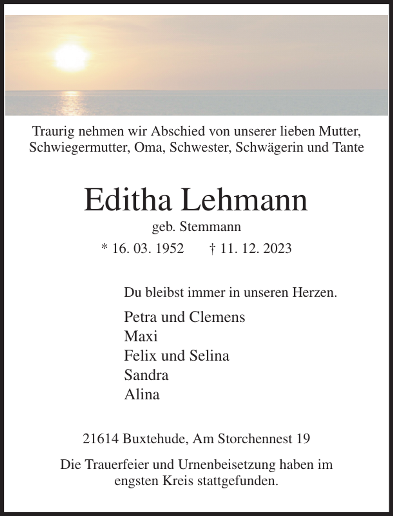 <p>Traurig nehmen wir Abschied von unserer lieben Mutter, Schwiegermutter, Oma, Schwester, Schwägerin und Tante<br />Editha Lehmann<br />geb. Stemmann<br />* 16. 03. 1952 † 11. 12. 2023<br />Du bleibst immer in unseren Herzen.<br />Petra und Clemens<br />Maxi<br />Felix und Selina<br />Sandra<br />Alina<br />21614 Buxtehude, Am Storchennest 19<br />Die Trauerfeier und Urnenbeisetzung haben im<br />engsten Kreis stattgefunden.</p>