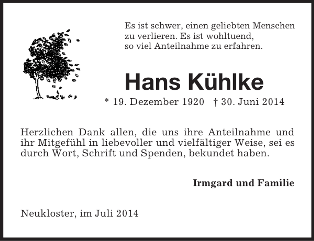 <p>Es ist schwer, einen geliebten Menschen<br />zu verlieren. Es ist wohltuend,<br />so viel Anteilnahme zu erfahren.<br />Hans Kühlke<br />* 19. Dezember 1920 † 30. Juni 2014<br />Herzlichen Dank allen, die uns ihre Anteilnahme und<br />ihr Mitgefühl in liebevoller und vielfältiger Weise, sei es durch Wort, Schrift und Spenden, bekundet haben.<br />Irmgard und Familie<br />Neukloster, im Juli 2014</p>