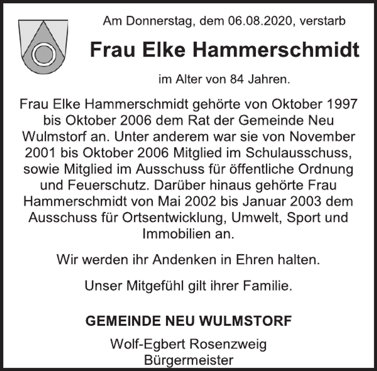 <p>Am Donnerstag, dem 06.08.2020, verstarb<br />Frau Elke Hammerschmidt<br />im Alter von 84 Jahren.<br />Frau Elke Hammerschmidt gehörte von Oktober 1997 bis Oktober 2006 dem Rat der Gemeinde Neu Wulmstorf an. Unter anderem war sie von November 2001 bis Oktober 2006 Mitglied im Schulausschuss, sowie Mitglied im Ausschuss für öffentliche Ordnung und Feuerschutz. Darüber hinaus gehörte Frau Hammerschmidt von Mai 2002 bis Januar 2003 dem Ausschuss für Ortsentwicklung, Umwelt, Sport und Immobilien an.<br />Wir werden ihr Andenken in Ehren halten.<br />Unser Mitgefühl gilt ihrer Familie.<br />GEMEINDE NEU WULMSTORF<br />Wolf-Egbert Rosenzweig<br />Bürgermeister</p>