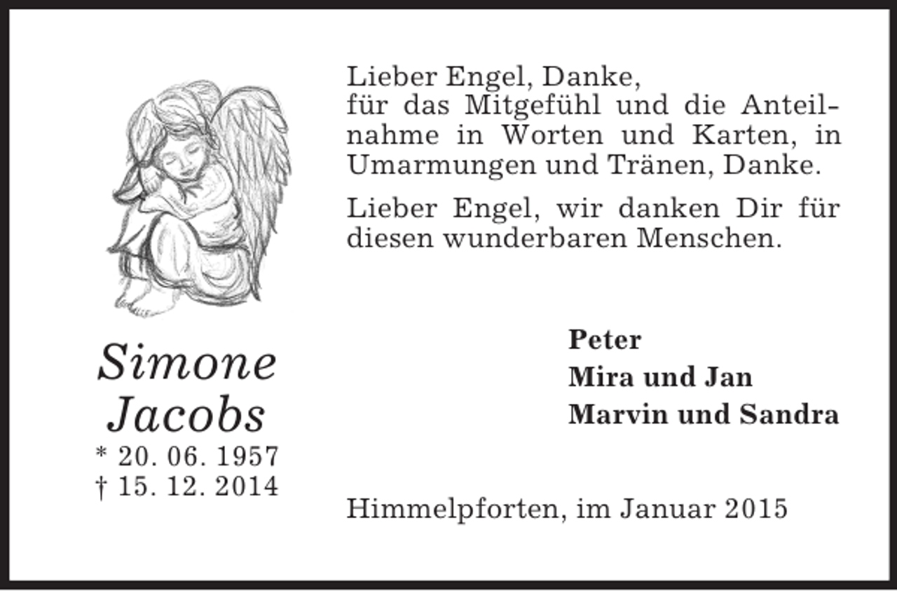 <p>Simone<br />Jacobs<br />* 20. 06. 1957<br />† 15. 12. 2014<br />Lieber Engel, Danke,<br />für das Mitgefühl und die Anteilnahme in Worten und Karten, in Umarmungen und Tränen, Danke.<br />Lieber Engel, wir danken Dir für diesen wunderbaren Menschen.<br />Peter<br />Mira und Jan<br />Marvin und Sandra<br />Himmelpforten, im Januar 2015</p>