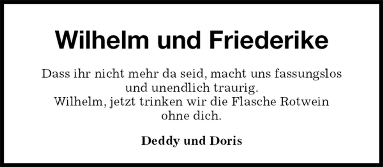 <p>Wilhelm und Friederike<br />Dass ihr nicht mehr da seid, macht uns fassungslos<br />und unendlich traurig.<br />Wilhelm, jetzt trinken wir die Flasche Rotwein<br />ohne dich.<br />Deddy und Doris</p>