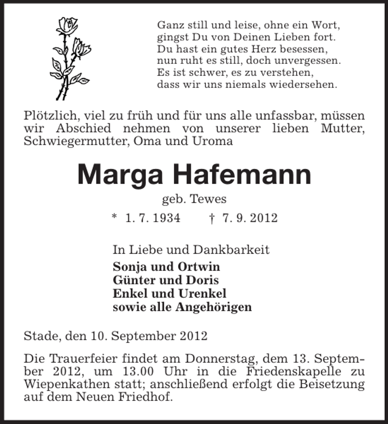 <p>Ganz still und leise, ohne ein Wort,<br />gingst Du von Deinen Lieben fort.<br />Du hast ein gutes Herz besessen,<br />nun ruht es still, doch unvergessen.<br />Es ist schwer, es zu verstehen,<br />dass wir uns niemals wiedersehen.<br />Plötzlich, viel zu früh und für uns alle unfassbar, müssen wir Abschied nehmen von unserer lieben Mutter, Schwiegermutter, Oma und Uroma<br />Marga Hafemann<br />geb. Tewes<br />* 1. 7. 1934 † 7. 9. 2012<br />In Liebe und Dankbarkeit<br />Sonja und Ortwin<br />Günter und Doris<br />Enkel und Urenkel<br />sowie alle Angehörigen<br />Stade, den 10. September 2012<br />Die Trauerfeier findet am Donnerstag, dem 13. September 2012, um 13.00 Uhr in die Friedenskapelle zu<br />Wiepenkathen statt; anschließend erfolgt die Beisetzung auf dem Neuen Friedhof.</p>