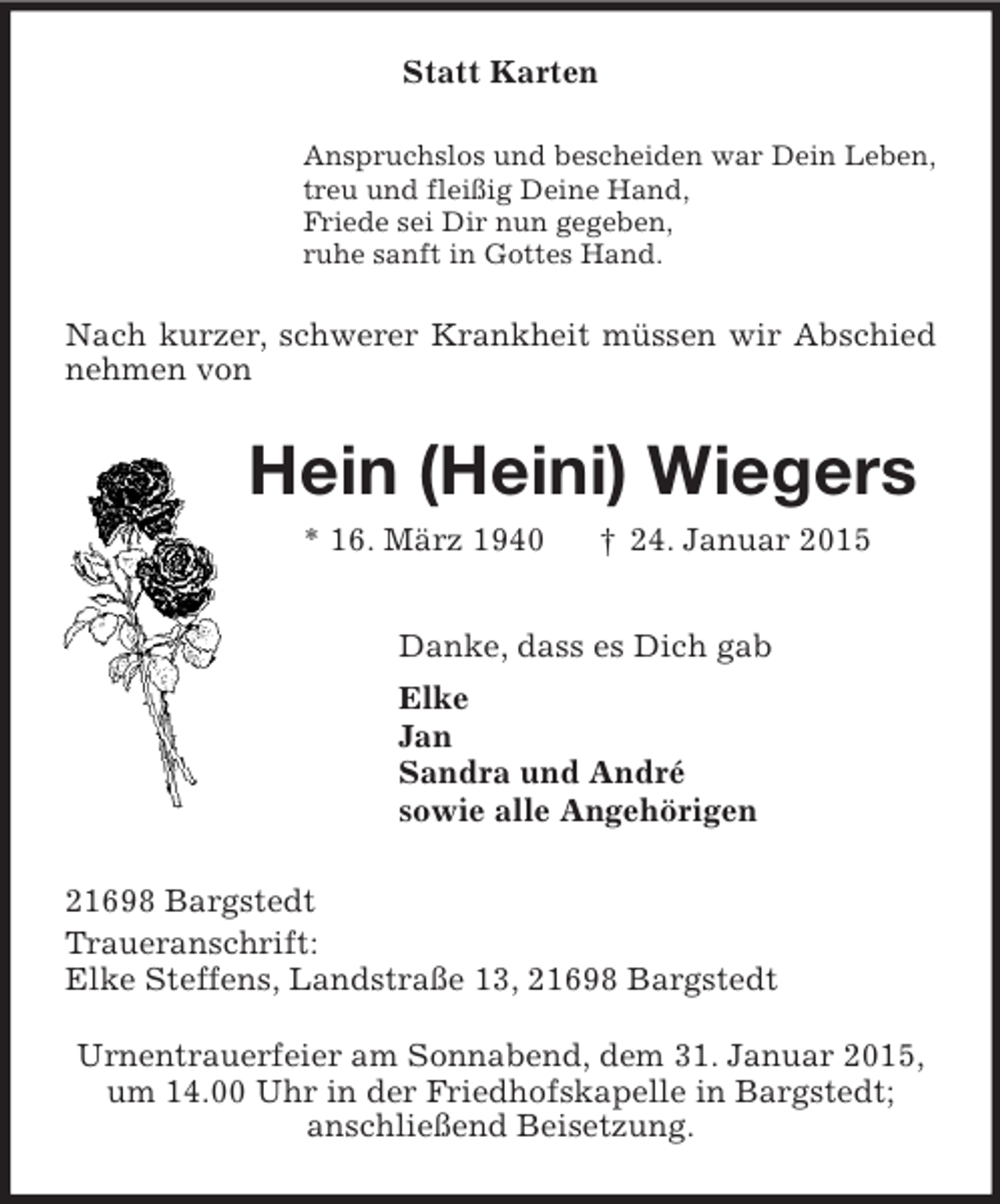 <p>Statt Karten<br />Anspruchslos und bescheiden war Dein Leben,<br />treu und fleißig Deine Hand,<br />Friede sei Dir nun gegeben,<br />ruhe sanft in Gottes Hand.<br />Nach kurzer, schwerer Krankheit müssen wir Abschied nehmen von<br />Hein (Heini) Wiegers<br />* 16. März 1940 † 24. Januar 2015<br />Danke, dass es Dich gab<br />Elke<br />Jan<br />Sandra und André<br />sowie alle Angehörigen<br />21698 Bargstedt<br />Traueranschrift:<br />Elke Steffens, Landstraße 13, 21698 Bargstedt</p><p>Urnentrauerfeier am Sonnabend, dem 31. Januar 2015,<br />um 14.00 Uhr in der Friedhofskapelle in Bargstedt;<br />anschließend Beisetzung.</p>
