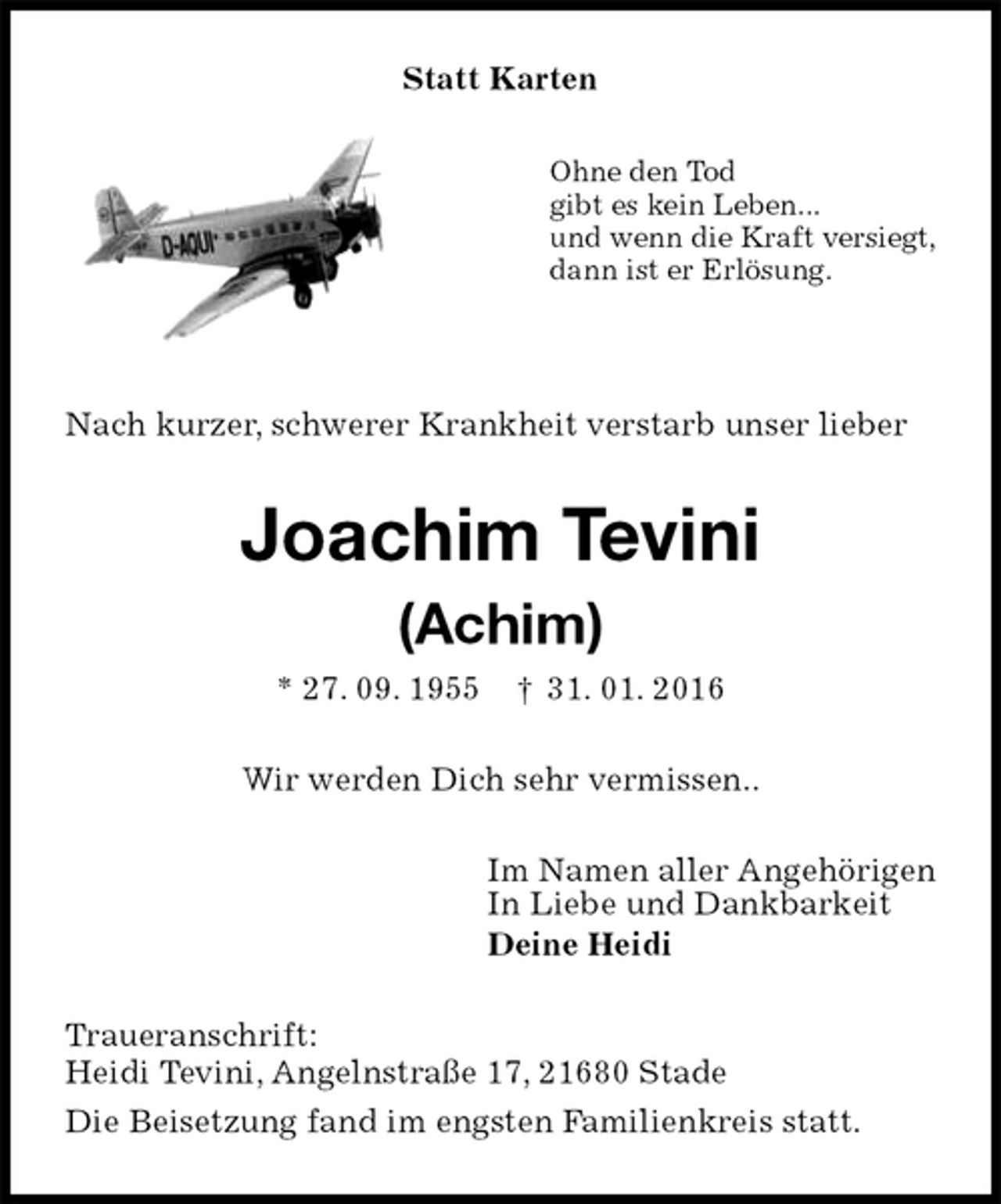 <p>Statt Karten<br />Ohne den Tod<br />gibt es kein Leben...<br />und wenn die Kraft versiegt,<br />dann ist er Erlösung.</p>
<p>Nach kurzer, schwerer Krankheit verstarb unser lieber<br />Joachim Tevini</p>
<p>(Achim)<br />* 27. 09. 1955 † 31. 01. 2016<br />Wir werden Dich sehr vermissen..<br />Im Namen aller Angehörigen<br />In Liebe und Dankbarkeit<br />Deine Heidi<br />Traueranschrift:<br />Heidi Tevini, Angelnstraße 17, 21680 Stade<br />Die Beisetzung fand im engsten Familienkreis statt.</p>