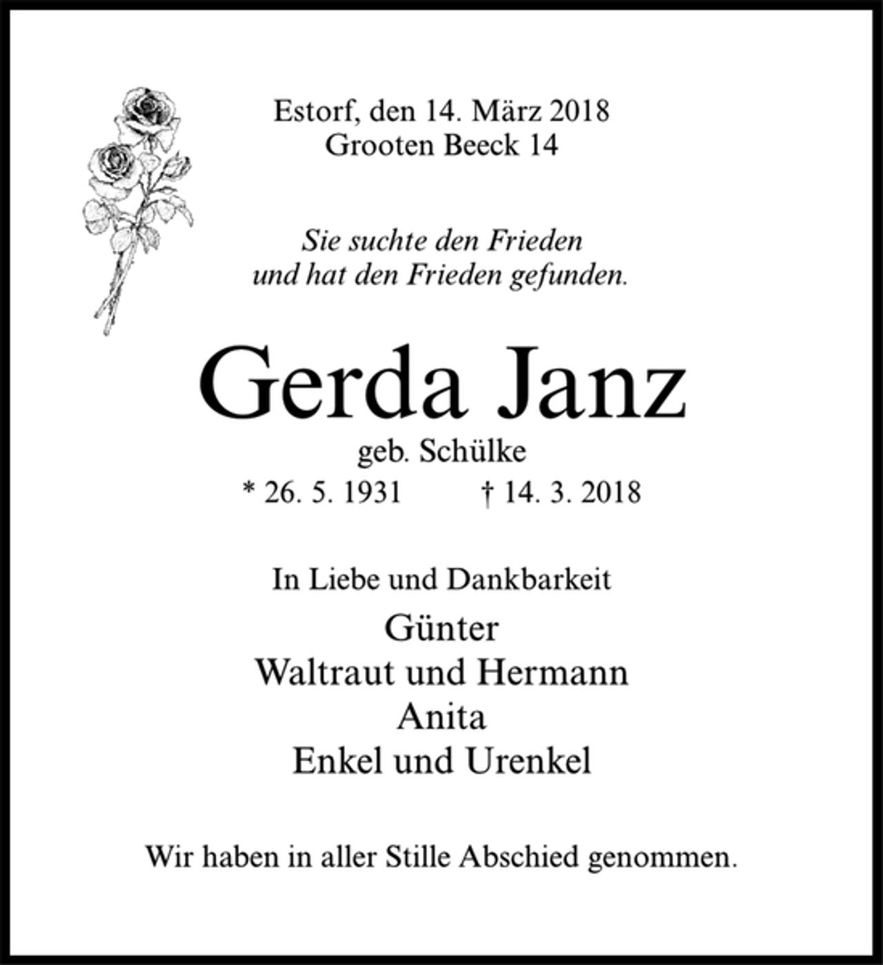 <p>Estorf, den 14. März 2018<br />Grooten Beeck 14<br />Sie suchte den Frieden<br />und hat den Frieden gefunden.<br />Gerda Janz<br />geb. Schülke<br />* 26. 5. 1931 † 14. 3. 2018<br />In Liebe und Dankbarkeit<br />Günter<br />Waltraut und Hermann<br />Anita<br />Enkel und Urenkel<br />Wir haben in aller Stille Abschied genommen.</p>