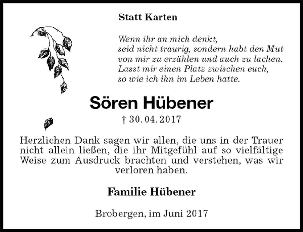 <p>Statt Karten<br />Wenn ihr an mich denkt,<br />seid nicht traurig, sondern habt den Mut<br />von mir zu erzählen und auch zu lachen.<br />Lasst mir einen Platz zwischen euch,<br />so wie ich ihn im Leben hatte.<br />Sören Hübener<br />† 30. 04. 2017<br />Herzlichen Dank sagen wir allen, die uns in der Trauer nicht allein ließen, die ihr Mitgefühl auf so vielfältige Weise zum Ausdruck brachten und verstehen, was wir verloren haben.<br />Familie Hübener<br />Brobergen, im Juni 2017</p>