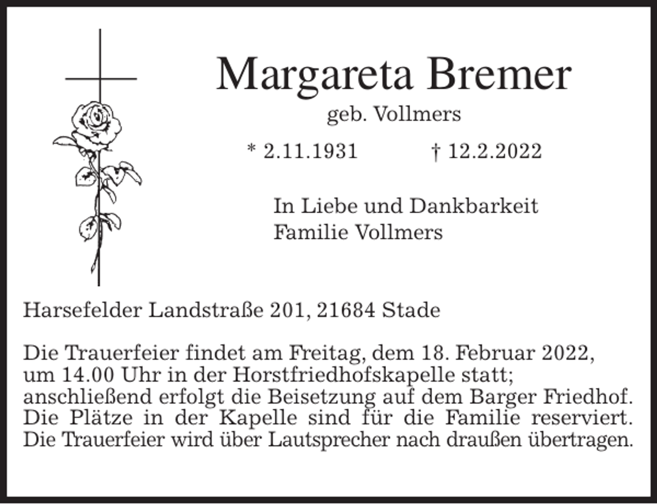 <p>Margareta Bremer<br />geb. Vollmers<br />* 2.11.1931 † 12.2.2022</p>
<p>In Liebe und Dankbarkeit<br />Familie Vollmers<br />Harsefelder Landstraße 201, 21684 Stade</p>
<p>Die Trauerfeier findet am Freitag, dem 18. Februar 2022,<br />um 14.00 Uhr in der Horstfriedhofskapelle statt;<br />anschließend erfolgt die Beisetzung auf dem Barger Friedhof.<br />Die Plätze in der Kapelle sind für die Familie reserviert.<br />Die Trauerfeier wird über Lautsprecher nach draußen übertragen.</p>