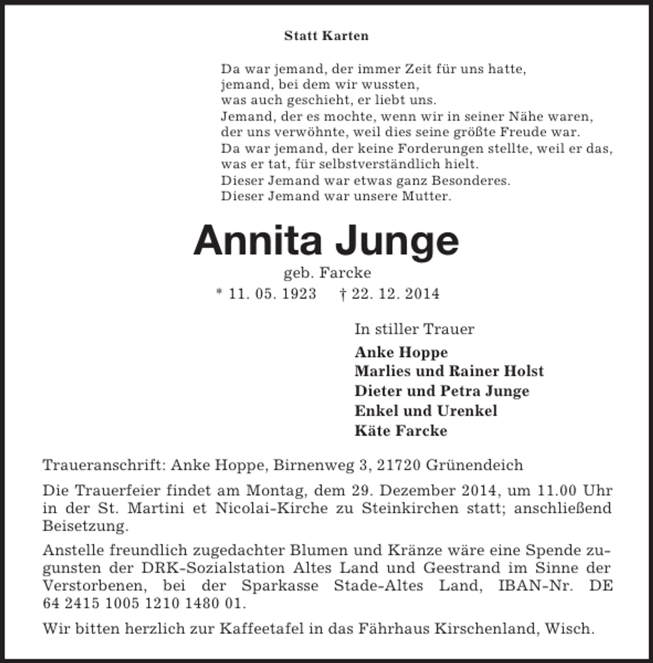 <p>Statt Karten<br />Da war jemand, der immer Zeit für uns hatte,<br />jemand, bei dem wir wussten,<br />was auch geschieht, er liebt uns.<br />Jemand, der es mochte, wenn wir in seiner Nähe waren,<br />der uns verwöhnte, weil dies seine größte Freude war.<br />Da war jemand, der keine Forderungen stellte, weil er das,<br />was er tat, für selbstverständlich hielt.<br />Dieser Jemand war etwas ganz Besonderes.<br />Dieser Jemand war unsere Mutter.<br />Annita Junge<br />geb. Farcke<br />* 11. 05. 1923 † 22. 12. 2014<br />In stiller Trauer<br />Anke Hoppe<br />Marlies und Rainer Holst<br />Dieter und Petra Junge<br />Enkel und Urenkel<br />Käte Farcke<br />Traueranschrift: Anke Hoppe, Birnenweg 3, 21720 Grünendeich<br />Die Trauerfeier findet am Montag, dem 29. Dezember 2014, um 11.00 Uhr in der St. Martini et Nicolai-Kirche zu Steinkirchen statt; anschließend Beisetzung.<br />Anstelle freundlich zugedachter Blumen und Kränze wäre eine Spende zugunsten der DRK-Sozialstation Altes Land und Geestrand im Sinne der Verstorbenen, bei der Sparkasse Stade-Altes Land, IBAN-Nr. DE 64 2415 1005 1210 1480 01.<br />Wir bitten herzlich zur Kaffeetafel in das Fährhaus Kirschenland, Wisch.</p>