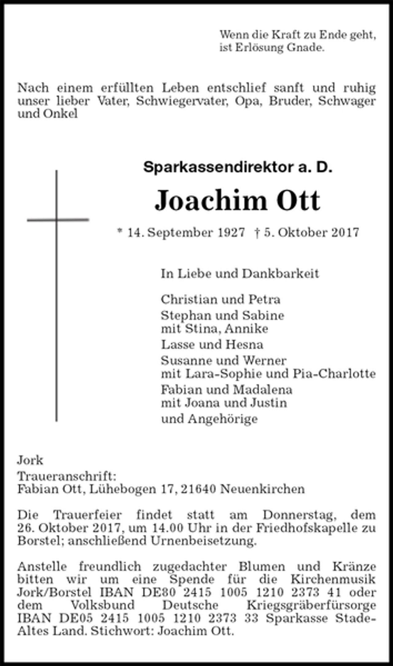 <p>Wenn die Kraft zu Ende geht,<br />ist Erlösung Gnade.<br />Nach einem erfüllten Leben entschlief sanft und ruhig<br />unser lieber Vater, Schwiegervater, Opa, Bruder, Schwager und Onkel<br />Sparkassendirektor a. D.</p>
<p>Joachim Ott<br />* 14. September 1927 † 5. Oktober 2017<br />In Liebe und Dankbarkeit</p>
<p>Christian und Petra<br />Stephan und Sabine<br />mit Stina, Annike<br />Lasse und Hesna<br />Susanne und Werner<br />mit Lara-Sophie und Pia-Charlotte<br />Fabian und Madalena<br />mit Joana und Justin<br />und Angehörige<br />Jork<br />Traueranschrift:<br />Fabian Ott, Lühebogen 17, 21640 Neuenkirchen</p>
<p>Die Trauerfeier findet statt am Donnerstag, dem<br />26. Oktober 2017, um 14.00 Uhr in der Friedhofskapelle zu<br />Borstel; anschließend Urnenbeisetzung.</p>
<p>Anstelle freundlich zugedachter Blumen und Kränze<br />bitten wir um eine Spende für die Kirchenmusik<br />Jork/Borstel IBAN DE80 2415 1005 1210 2373 41 oder<br />dem Volksbund Deutsche Kriegsgräberfürsorge<br />IBAN DE05 2415 1005 1210 2373 33 Sparkasse Stade-<br />Altes Land. Stichwort: Joachim Ott.</p>