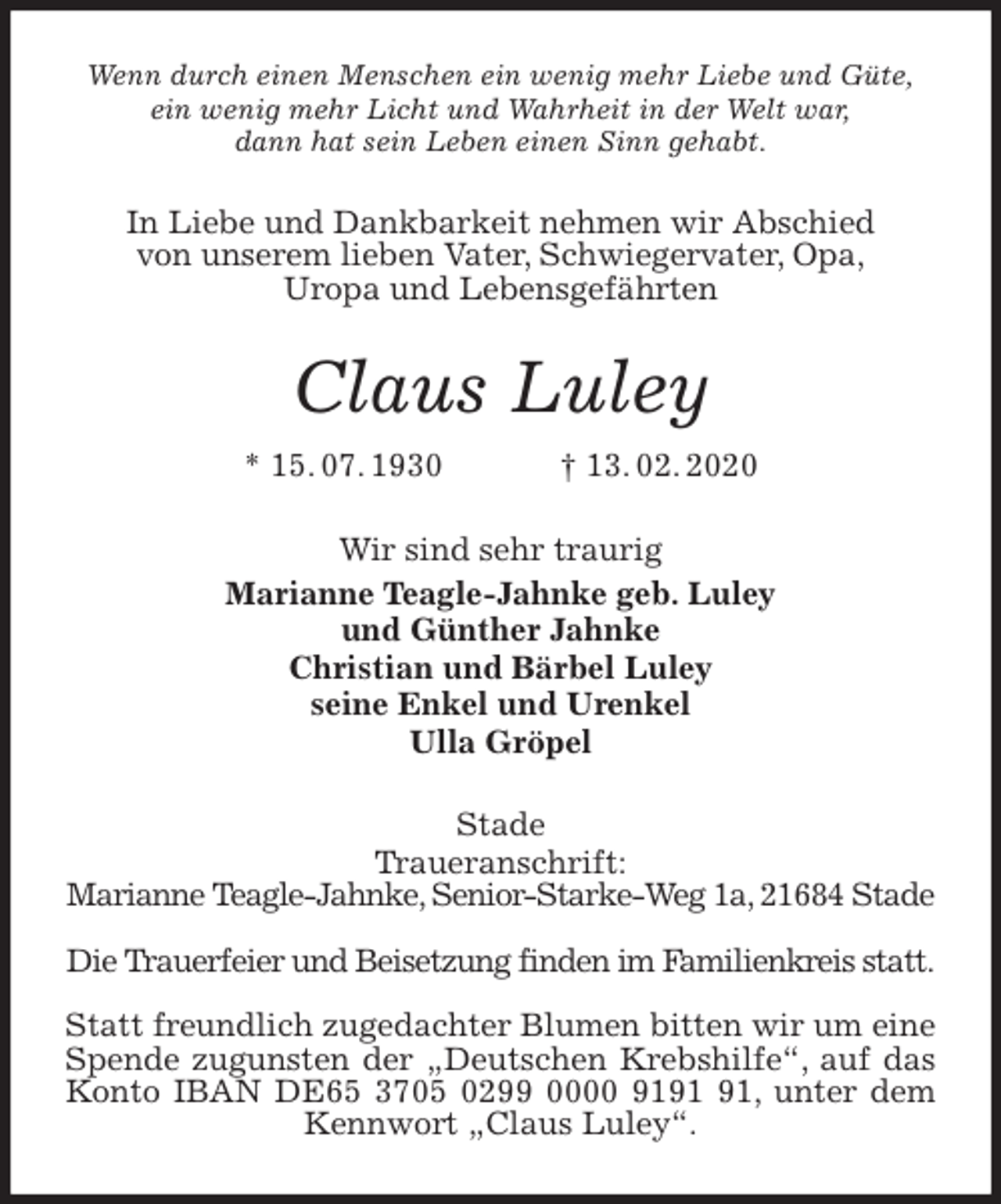 <p>Wenn durch einen Menschen ein wenig mehr Liebe und Güte,<br />ein wenig mehr Licht und Wahrheit in der Welt war,<br />dann hat sein Leben einen Sinn gehabt.<br />In Liebe und Dankbarkeit nehmen wir Abschied<br />von unserem lieben Vater, Schwiegervater, Opa,<br />Uropa und Lebensgefährten<br />Claus Luley<br />* 15. 07. 1930 † 13. 02. 2020<br />Wir sind sehr traurig<br />Marianne Teagle-Jahnke geb. Luley<br />und Günther Jahnke<br />Christian und Bärbel Luley<br />seine Enkel und Urenkel<br />Ulla Gröpel<br />Stade<br />Traueranschrift:<br />Marianne Teagle-Jahnke, Senior-Starke-Weg 1a, 21684 Stade</p>
<p>Die Trauerfeier und Beisetzung finden im Familienkreis statt.</p>
<p>Statt freundlich zugedachter Blumen bitten wir um eine Spende zugunsten der „Deutschen Krebshilfe“, auf das Konto IBAN DE65 3705 0299 0000 9191 91, unter dem Kennwort „Claus Luley“.</p>