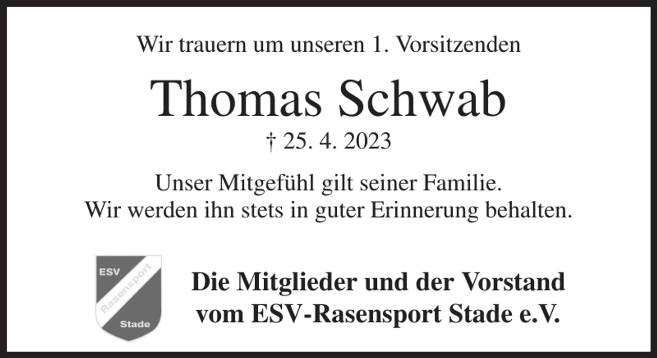 <p>Wir trauern um unseren 1. Vorsitzenden<br />Thomas Schwab<br />† 25. 4. 2023<br />Unser Mitgefühl gilt seiner Familie.<br />Wir werden ihn stets in guter Erinnerung behalten.</p><p>Die Mitglieder und der Vorstand<br />vom ESV-Rasensport Stade e.V.</p>