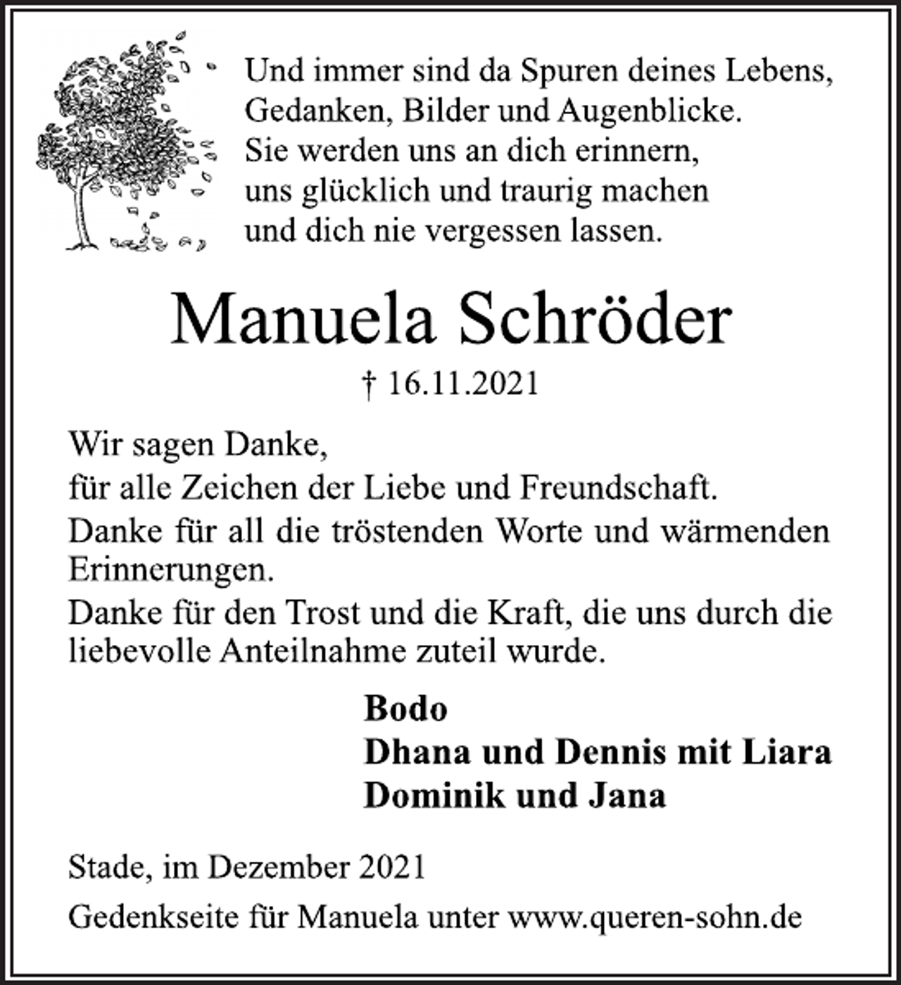 <p>Und immer sind da Spuren deines Lebens,<br />Gedanken, Bilder und Augenblicke.<br />Sie werden uns an dich erinnern,<br />uns glücklich und traurig machen<br />und dich nie vergessen lassen.<br />Manuela Schröder<br />† 16.11.2021<br />Wir sagen Danke,<br />für alle Zeichen der Liebe und Freundschaft.<br />Danke für all die tröstenden Worte und wärmenden<br />Erinnerungen.<br />Danke für den Trost und die Kraft, die uns durch die<br />liebevolle Anteilnahme zuteil wurde.<br />Bodo<br />Dhana und Dennis mit Liara<br />Dominik und Jana<br />Stade, im Dezember 2021<br />Gedenkseite für Manuela unter www.queren-sohn.de</p>