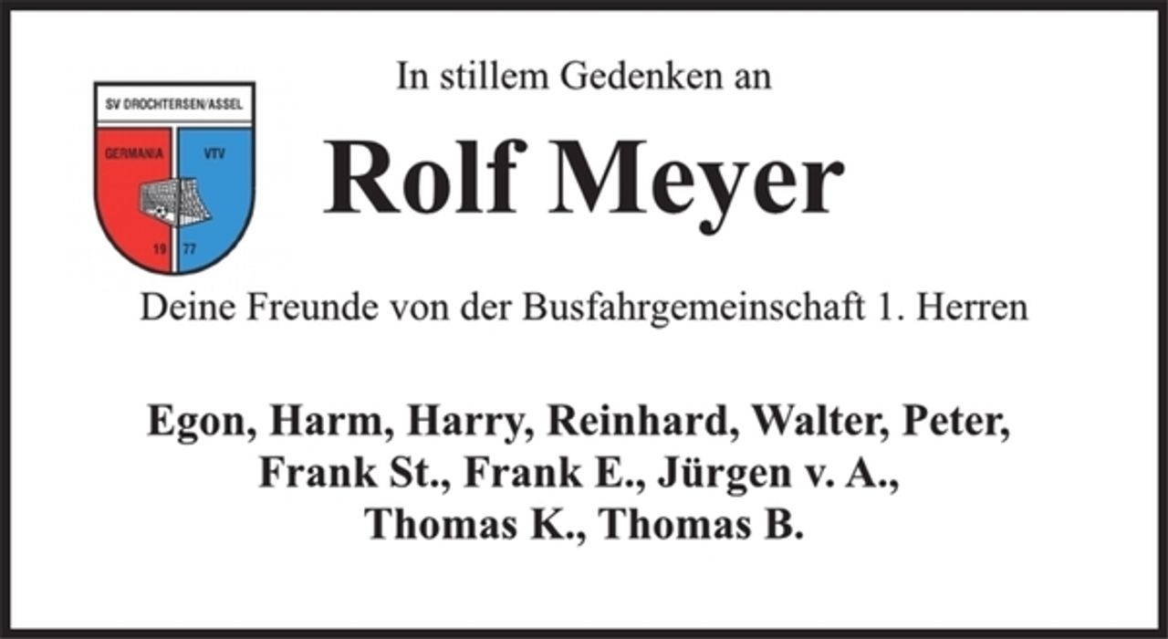 <p>In stillem Gedenken an<br />Rolf Meyer<br />Deine Freunde von der Busfahrgemeinschaft 1. Herren<br />Egon, Harm, Harry, Reinhard, Walter, Peter,<br />Frank St., Frank E., Jürgen v. A.,<br />Thomas K., Thomas B.</p>